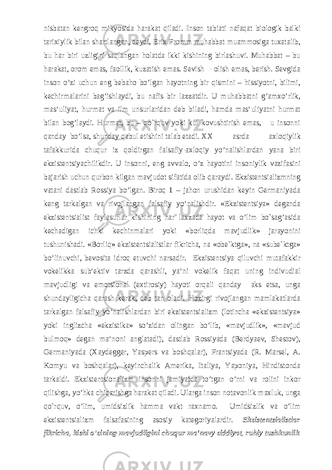 nisbatan kengroq mikyosida harakat qiladi. Inson tabiati nafaqat biologik balki tarixiylik bilan shartlangan, deydi. Erix Fromm muhabbat muammosiga tuxatalib, bu har biri uzligini saqlangan holatda ikki kishining birlashuvi. Muhabbat – bu harakat, orom emas, faollik, kuzatish emas. Sevish - olish emas, berish. Sevgida inson o’zi uchun eng bebaho bo’lgan hayotning bir qismini – hissiyotni, bilimi, kechirmalarini bag’ishlaydi, bu nafis bir lazzatdir. U muhabbatni g’amxo’rlik, mas‘uliyat, hurmat va ilm unsurlaridan deb biladi, hamda mas‘uliyatni hurmat bilan bog’laydi. Hurmat, bu – qo`rquv yoki kul kovushtirish emas, u insonni qanday bo’lsa, shunday qabul etishini talab etadi. XX asrda axloqiylik tafakkurida chuqur iz qoldirgan falsafiy-axloqiy yo’nalishlardan yana biri ekzistentsiyachilikdir. U insonni, eng avvalo, o’z hayotini insoniylik vazifasini bajarish uchun qurbon kilgan mavjudot sifatida olib qaraydi. Ekzistentsializmning vatani dastlab Rossiya bo’lgan. Biroq 1 – jahon urushidan keyin Germaniyada keng tarkalgan va rivojlangan falsafiy yo’nalishdir. «Ekzistentsiya» deganda ekzistentsialist faylasuflar kishining har laxzada hayot va o’lim bo`sag’asida kechadigan ichki kechinmalari yoki «borliqda mavjudlik» jarayonini tushunishadi. «Borliq» ekzistentsialistlar fikricha, na «obe`ktga», na «sube`ktga» bo’linuvchi, bevosita idroq etuvchi narsadir. Ekzistentsiya qiluvchi mutafakkir vokelikka sub‘ektiv tarzda qarashli, ya‘ni vokelik faqat uning indivudial mavjudligi va emotsional (extirosiy) hayoti orqali qanday aks etsa, unga shundayligicha qarash kerak, deb tan oladi. Hozirgi rivojlangan mamlakatlarda tarkalgan falsafiy yo’nalishlardan biri ekzistentsializm (lotincha «ekzistentsiya» yoki inglizcha «ekzistika» so’zidan olingan bo’lib, «mavjudlik», «mavjud bulmoq» degan ma‘noni anglatadi), dastlab Rossiyada (Berdyaev, Shestov), Germaniyada (Xaydegger, Yaspers va boshqalar), Frantsiyada (R. Marsel, A. Komyu va boshqalar), keyinchalik Amerika, Italiya, Yaponiya, Hindistonda tarkaldi. Ekzistentsionalizm insonni jamiyatda to’tgan o’rni va rolini inkor qilishga, yo’hka chiqarishga harakat qiladi. Ularga inson notavonlik maxluk, unga qo`rquv, o’lim, umidsizlik hamma vakt raxnamo. Umidsizlik va o’lim ekzistentsializm falsafasining asosiy kategoriyalardir. Ekzistentsialistlar fikricha, kishi o’zining mavjudligini chuqur ma‘navy ziddiyat, ruhiy tushkunlik 