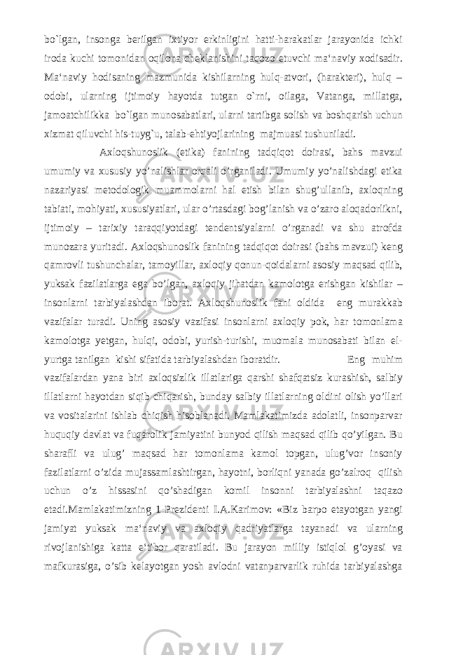 bo`lgan, insonga berilgan ixtiyor erkinligini hatti-harakatlar jarayonida ichki iroda kuchi tomonidan oqilona cheklanishini taqozo etuvchi ma‘naviy xodisadir. Ma‘naviy hodisaning mazmunida kishilarning hulq-atvori, (harakteri), hulq – odobi, ularning ijtimoiy hayotda tutgan o`rni, oilaga, Vatanga, millatga, jamoatchilikka bo`lgan munosabatlari, ularni tartibga solish va boshqarish uchun xizmat qiluvchi his-tuyg`u, talab-ehtiyojlarining majmuasi tushuniladi. Axloqshunoslik (etika) fanining tadqiqot doirasi, bahs mavzui umumiy va xususiy yo’nalishlar orqali o’rganiladi. Umumiy yo’nalishdagi etika nazariyasi metodologik muammolarni hal etish bilan shug’ullanib, axloqning tabiati, mohiyati, xususiyatlari, ular o’rtasdagi bog’lanish va o’zaro aloqadorlikni, ijtimoiy – tarixiy taraqqiyotdagi tendentsiyalarni o’rganadi va shu atrofda munozara yuritadi. Axloqshunoslik fanining tadqiqot doirasi (bahs mavzui) keng qamrovli tushunchalar, tamoyillar, axloqiy qonun-qoidalarni asosiy maqsad qilib, yuksak fazilatlarga ega bo’lgan, axloqiy jihatdan kamolotga erishgan kishilar – insonlarni tarbiyalashdan iborat. Axloqshunoslik fani oldida eng murakkab vazifalar turadi. Uning asosiy vazifasi insonlarni axloqiy pok, har tomonlama kamolotga yetgan, hulqi, odobi, yurish-turishi, muomala munosabati bilan el- yurtga tanilgan kishi sifatida tarbiyalashdan iboratdir. Eng muhim vazifalardan yana biri axloqsizlik illatlariga qarshi shafqatsiz kurashish, salbiy illatlarni hayotdan siqib chiqarish, bunday salbiy illatlarning oldini olish yo’llari va vositalarini ishlab chiqish hisoblanadi. Mamlakatimizda adolatli, insonparvar huquqiy davlat va fuqarolik jamiyatini bunyod qilish maqsad qilib qo’yilgan. Bu sharafli va ulug’ maqsad har tomonlama kamol topgan, ulug’vor insoniy fazilatlarni o’zida mujassamlashtirgan, hayotni, borliqni yanada go’zalroq qilish uchun o’z hissasini qo’shadigan komil insonni tarbiyalashni taqazo etadi.Mamlakatimizning 1-Prezidenti I.A.Karimov: «Biz barpo etayotgan yangi jamiyat yuksak ma‘naviy va axloqiy qadriyatlarga tayanadi va ularning rivojlanishiga katta e‘tibor qaratiladi. Bu jarayon milliy istiqlol g’oyasi va mafkurasiga, o’sib kelayotgan yosh avlodni vatanparvarlik ruhida tarbiyalashga 