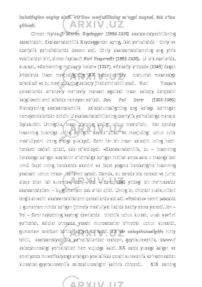 holatidagina anglay oladi. «O’lim» mavjudlikning so’nggi nuqtasi, deb e‘lon qilinadi. Olmon faylasufi Martin Xaydegger (1889-1976) ekzistentsiyachilikning asoschisidir. Ekzistentsiachilik Xaydeggerdan so’ng, ikki yo’nalishda - diniy va daxriylik yo’nalishlarida davom etdi. Diniy ekzistentsializmning eng yirik vakillaridan biri, olmon faylasufi Karl Yaspersdir (1883-1936). U o’z asarlarida, xususan, «Zamonning ma‘naviy holati» (1932), «Falsafiy e‘tiqod» (1948) degan kitoblarda inson mavjudligining XX asrda qanday tushunish masalasiga to’xtaladi va bu mavjudlikning axloqiy jihatlarini tahlil etadi. Karl Yaspers qarashlarida an‘anaviy ma‘naviy merosni egallash inson axloqiy darajasini belgilovchi omil sifatida namoyon bo’ladi. Jon Pol Sartr (1905-1980) Fransiyaning ekzistentsiachilik axloqshunosligining eng ko’zga ko’ringan namoyondalaridan biridir. U ekzistentsiachilikning daxriylik yo’nalishiga mansub faylasufdir. Uningcha, inson o’zining borligi uchun mas‘o’ldir. Har qanday insonning hukmiga uning borligini xavola qiladi va mavjudligi uchun tulik mas‘uliyatni uning o’ziga yuklaydi. Sartr har bir inson axloqini uning hatti- harakati tashkil qiladi, deb ta‘kidlaydi. «Ekzistentsiachilik, bu – insonning harakatga bo’lgan xoxishini o’ldirishga bo’lgan intilish emas zero u insonga bor umid faqat uning harakatida ekanini va faqat yagona harakatigina insonning yashashi uchun imkon berishini aytadi. Demak, bu borada biz harakat va jur‘at aloqa bilan ish kuramiz». Jon – Pol – Sartr 1946 yildagi bir ma‘ruzasida ekzistentsializm – bu gumanizm deb e‘lon qildi. Uning bu chiqishi tushkunlikni targib etuvchi ekzistentsialistlarni qarashlarida zid edi. «Poshsha» nomli pesasida u gumanizm ruhida bo’lgan ijtimoiy mas‘uliyat haqida badiiy obraz yaratdi. Jon – Pol – Sartr hayotining keyingi davrlarida tinchlik uchun kurash, urush xavfini yo’hotish, xalqlar o’rtasida yaxshi munosabatlar o’rnatish uchun kurashdi, gumanizm tarafdori bo’lib faoliyat ko’rsatdi. XX asr axloqshunosligida ruhiy tahlil, ekzistentsiyachilik yo’nalishlaridan tashqari, gayrizuravonlik, tasavvuf axloqshunosligi yo’nalishlari ham vujudga keldi. XX asrda yuzaga kelgan va amaliyotda muvaffakiyatga erishgan yovuzlikka qarshi zuravonlik ko’rsatmasidan kurashish-gayrizuravonlik axloqshunosligini keltirib chiqardi. XIX asrning 