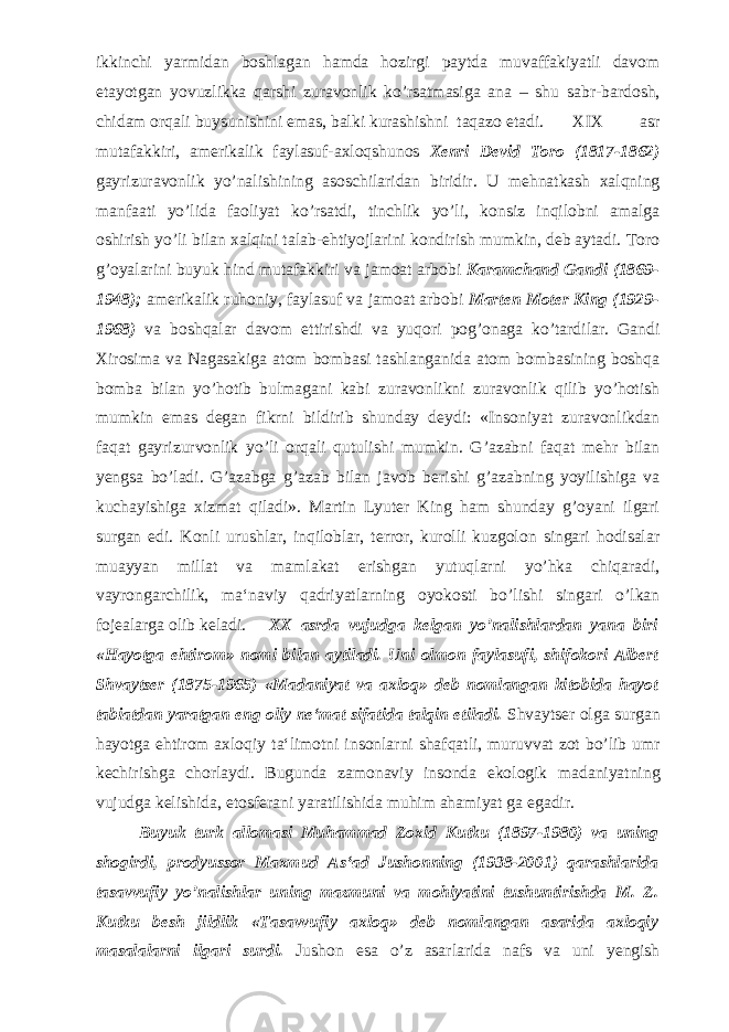 ikkinchi yarmidan boshlagan hamda hozirgi paytda muvaffakiyatli davom etayotgan yovuzlikka qarshi zuravonlik ko’rsatmasiga ana – shu sabr-bardosh, chidam orqali buysunishini emas, balki kurashishni taqazo etadi. XIX asr mutafakkiri, amerikalik faylasuf-axloqshunos Xenri Devid Toro (1817-1862) gayrizuravonlik yo’nalishining asoschilaridan biridir. U mehnatkash xalqning manfaati yo’lida faoliyat ko’rsatdi, tinchlik yo’li, konsiz inqilobni amalga oshirish yo’li bilan xalqini talab-ehtiyojlarini kondirish mumkin, deb aytadi. Toro g’oyalarini buyuk hind mutafakkiri va jamoat arbobi Karamchand Gandi (1869- 1948); amerikalik ruhoniy, faylasuf va jamoat arbobi Marten Moter King (1929- 1968) va boshqalar davom ettirishdi va yuqori pog’onaga ko’tardilar. Gandi Xirosima va Nagasakiga atom bombasi tashlanganida atom bombasining boshqa bomba bilan yo’hotib bulmagani kabi zuravonlikni zuravonlik qilib yo’hotish mumkin emas degan fikrni bildirib shunday deydi: «Insoniyat zuravonlikdan faqat gayrizurvonlik yo’li orqali qutulishi mumkin. G’azabni faqat mehr bilan yengsa bo’ladi. G’azabga g’azab bilan javob berishi g’azabning yoyilishiga va kuchayishiga xizmat qiladi». Martin Lyuter King ham shunday g’oyani ilgari surgan edi. Konli urushlar, inqiloblar, terror, kurolli kuzgolon singari hodisalar muayyan millat va mamlakat erishgan yutuqlarni yo’hka chiqaradi, vayrongarchilik, ma‘naviy qadriyatlarning oyokosti bo’lishi singari o’lkan fojealarga olib keladi. XX asrda vujudga kelgan yo’nalishlardan yana biri «Hayotga ehtirom» nomi bilan aytiladi. Uni olmon faylasufi, shifokori Albert Shvaytser (1875-1965) «Madaniyat va axloq» deb nomlangan kitobida hayot tabiatdan yaratgan eng oliy ne‘mat sifatida talqin etiladi. Shvaytser olga surgan hayotga ehtirom axloqiy ta‘limotni insonlarni shafqatli, muruvvat zot bo’lib umr kechirishga chorlaydi. Bugunda zamonaviy insonda ekologik madaniyatning vujudga kelishida, etosferani yaratilishida muhim ahamiyat ga egadir. Buyuk turk allomasi Muhammad Zoxid Kutku (1897-1980) va uning shogirdi, prodyussor Maxmud As‘ad Jushonning (1938-2001) qarashlarida tasavvufiy yo’nalishlar uning mazmuni va mohiyatini tushuntirishda M. Z. Kutku besh jildlik «Tasavvufiy axloq» deb nomlangan asarida axloqiy masalalarni ilgari surdi. Jushon esa o’z asarlarida nafs va uni yengish 