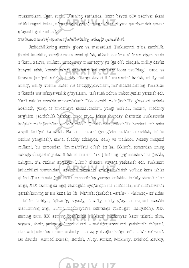 muaamolarni ilgari surdi. Ularning asarlarida, inson hayoti oliy qadriyat ekani ta‘kidlangani holda, o’zganing hayotini uzingnikidan oliyroq qadriyat deb qarash g’oyasi ilgari suriladi. Turkiston ma’rifatparvar jadidlarining axloqiy qarashlari. Jadidchilikning asosiy g’oya va maqsadlari Turkistonni o’rta asrchilik, feodal koloklik, xurofotlardan ozod qilish, «Usuli qadim» ni inkor etgan holda o’lkani, xalqni, millatni zamonaviy mutaraqqiy yo’lga olib chiqish, milliy davlat bunyod etish, konstitutsion, parlament va prezident idora usulidagi ozod va farovon jamiyat ko’rish, turkiy tillarga davlat tili makomini berish, milliy pul birligi, milliy kushin tuzish rus taraqqiyparvarlari, ma‘rifatchilarining Turkiston o’lkasida ma‘rifatparvarlik g’oyalarini tarkatish uchun imkoniyatlar yaratish edi. Yerli xalqlar orasida mustamlakachilikka qarshi ma‘rifatchilik g’oyalari tarkala boshladi, yangi ta‘lim-tarbiya shaxobchalari, yangi maktab, maorif, madaniy targ’ibot, jadidchilik harakati rivoj topdi. Mana shunday sharoitda Turkistonda ko’plab ma‘rifatchilar yetishib chiqdi. Turkistonda jadidchilik harakati uch soha orqali faoliyat ko’rsatdi. Bo’lar – maorif (yangicha maktablar ochish, ta‘lim usulini yangilash), san‘at (badiiy adabiyot, teatr) va matbuot. Asosiy maqsad millatni, bir tomondan, ilm-ma‘rifatli qilish bo’lsa, ikkinchi tomondan uning axloqiy darajasini yuksaltirish va ana shu ikki jihatning uyg’unlashuvi natijasida, uzligini, o’z qadrini anglagan bilimli shaxsni voyaga yetkazish edi. Turkiston jadidchilari tomonidan ana shu maqsadni amalga oshirish yo’lida katta ishlar qilindi.Turkistonda jadidchilik harakatining yuzaga kelishida tarixiy sharoit bilan birga, XIX asrning so’nggi choragida uyg’ongan ma‘rifatchilik, ma‘rifatparvarlik qarashlarining ta‘siri katta bo’ldi. Ma‘rifat (arabcha «arafa» - «bilmoq» so’zidan – ta‘lim tarbiya, iqtisodiy, siyosiy, falsafiy, diniy g’oyalar majmui asosida kishilarning ongi, bilimi, madaniyatini ustirishga qaratilgan faoliyatdir). XIX asrning oxiri XX asrning boshlarida Turkiston madaniyati kator talantli olim, sayyox, shoir, pedagog, jurnalistlarni – ma‘rifatparvarlarni yetishtirib chiqardi, ular xalqimizning umummadaniy – axloqiy rivojlanishiga katta ta‘sir ko’rsatdi. Bu davrda Axmad Donish, Berdak, Abay, Furkat, Mukimiy, Dilshod, Zavkiy, 