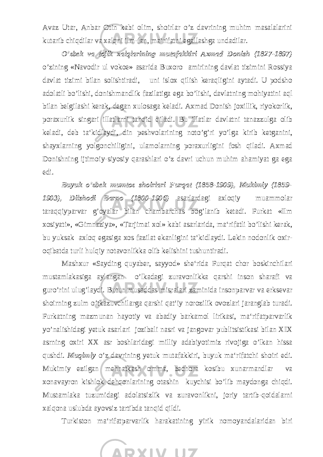 Avaz Utar, Anbar Otin kabi olim, shoirlar o’z davrining muhim masalalarini kutarib chiqdilar va xalqni ilm-fan, ma‘rifatni egallashga undadilar. O’zbek va tojik xalqlarining mutafakkiri Axmad Donish (1827-1897) o’zining «Navodir ul vokoe» asarida Buxoro amirining davlat tizimini Rossiya davlat tizimi bilan solishtiradi, uni islox qilish keraqligini aytadi. U podsho adolatli bo’lishi, donishmandlik fazilatiga ega bo’lishi, davlatning mohiyatini aql bilan belgilashi kerak, degan xulosaga keladi. Axmad Donish joxillik, riyokorlik, poraxurlik singari illatlarni tanqid qiladi. Bu illatlar davlatni tanazzulga olib keladi, deb ta‘kidlaydi, din peshvolarining noto’g’ri yo’lga kirib ketganini, shayxlarning yolgonchiligini, ulamolarning poraxurligini fosh qiladi. Axmad Donishning ijtimoiy-siyosiy qarashlari o’z davri uchun muhim ahamiyat ga ega edi. Buyuk o’zbek mumtoz shoirlari Furqat (1858-1909), Mukimiy (1859- 1903), Dilshodi Barno (1800-1906) asarlardagi axloqiy muammolar taraqqiyparvar g’oyalar bilan chambarchas bog’lanib ketadi. Furkat «Ilm xosiyati», «Gimnaziya», «Tarjimai xol» kabi asarlarida, ma‘rifatli bo’lishi kerak, bu yuksak axloq egasiga xos fazilat ekanligini ta‘kidlaydi. Lekin nodonlik oxir- oqibatda turli hulqiy notavonlikka olib kelishini tushuntiradi. Mashxur «Sayding quyaber, sayyod» she‘rida Furqat chor boskinchilari mustamlakasiga aylangan o’lkadagi zuravonlikka qarshi inson sharafi va guro’rini ulug’laydi. Butun musaddas misralari zaminida insonparvar va erksevar shoirning zulm o’tkazuvchilarga qarshi qat‘iy norozilik ovozlari jaranglab turadi. Furkatning mazmunan hayotiy va abadiy barkamol lirikasi, ma‘rifatparvarlik yo’nalishidagi yetuk asarlari jozibali nasri va jangovar publitsistikasi bilan XIX asrning oxiri XX asr boshlaridagi milliy adabiyotimiz rivojiga o’lkan hissa qushdi. Muqimiy o’z davrining yetuk mutafakkiri, buyuk ma‘rifatchi shoiri edi. Mukimiy ezilgan mehnatkash omma, bechora kosibu xunarmandlar va xonavayron kishlok dehqonlarining otashin kuychisi bo’lib maydonga chiqdi. Mustamlaka tuzumidagi adolatsizlik va zuravonlikni, joriy tartib-qoidalarni xalqona uslubda ayovsiz tartibda tanqid qildi. Turkiston ma‘rifatparvarlik harakatining yirik nomoyandalaridan biri 