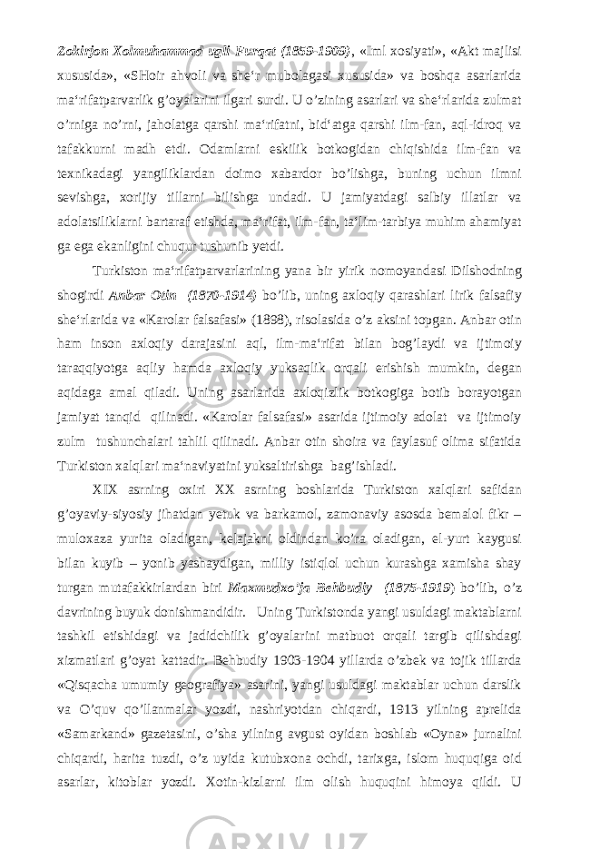 Zokirjon Xolmuhammad ugli Furqat (1859-1909) , «Iml xosiyati», «Akt majlisi xususida», «SHoir ahvoli va she‘r mubolagasi xususida» va boshqa asarlarida ma‘rifatparvarlik g’oyalarini ilgari surdi. U o’zining asarlari va she‘rlarida zulmat o’rniga no’rni, jaholatga qarshi ma‘rifatni, bid‘atga qarshi ilm-fan, aql-idroq va tafakkurni madh etdi. Odamlarni eskilik botkogidan chiqishida ilm-fan va texnikadagi yangiliklardan doimo xabardor bo’lishga, buning uchun ilmni sevishga, xorijiy tillarni bilishga undadi. U jamiyatdagi salbiy illatlar va adolatsiliklarni bartaraf etishda, ma‘rifat, ilm-fan, ta‘lim-tarbiya muhim ahamiyat ga ega ekanligini chuqur tushunib yetdi. Turkiston ma‘rifatparvarlarining yana bir yirik nomoyandasi Dilshodning shogirdi Anbar Otin (1870-1914) bo’lib, uning axloqiy qarashlari lirik falsafiy she‘rlarida va «Karolar falsafasi» (1898), risolasida o’z aksini topgan. Anbar otin ham inson axloqiy darajasini aql, ilm-ma‘rifat bilan bog’laydi va ijtimoiy taraqqiyotga aqliy hamda axloqiy yuksaqlik orqali erishish mumkin, degan aqidaga amal qiladi. Uning asarlarida axloqizlik botkogiga botib borayotgan jamiyat tanqid qilinadi. «Karolar falsafasi» asarida ijtimoiy adolat va ijtimoiy zulm tushunchalari tahlil qilinadi. Anbar otin shoira va faylasuf olima sifatida Turkiston xalqlari ma‘naviyatini yuksaltirishga bag’ishladi. XIX asrning oxiri XX asrning boshlarida Turkiston xalqlari safidan g’oyaviy-siyosiy jihatdan yetuk va barkamol, zamonaviy asosda bemalol fikr – muloxaza yurita oladigan, kelajakni oldindan ko’ra oladigan, el-yurt kaygusi bilan kuyib – yonib yashaydigan, milliy istiqlol uchun kurashga xamisha shay turgan mutafakkirlardan biri Maxmudxo’ja Behbudiy (1875-1919 ) bo’lib, o’z davrining buyuk donishmandidir. Uning Turkistonda yangi usuldagi maktablarni tashkil etishidagi va jadidchilik g’oyalarini matbuot orqali targib qilishdagi xizmatlari g’oyat kattadir. Behbudiy 1903-1904 yillarda o’zbek va tojik tillarda «Qisqacha umumiy geografiya» asarini, yangi usuldagi maktablar uchun darslik va O’quv qo’llanmalar yozdi, nashriyotdan chiqardi, 1913 yilning aprelida «Samarkand» gazetasini, o’sha yilning avgust oyidan boshlab «Oyna» jurnalini chiqardi, harita tuzdi, o’z uyida kutubxona ochdi, tarixga, islom huquqiga oid asarlar, kitoblar yozdi. Xotin-kizlarni ilm olish huquqini himoya qildi. U 