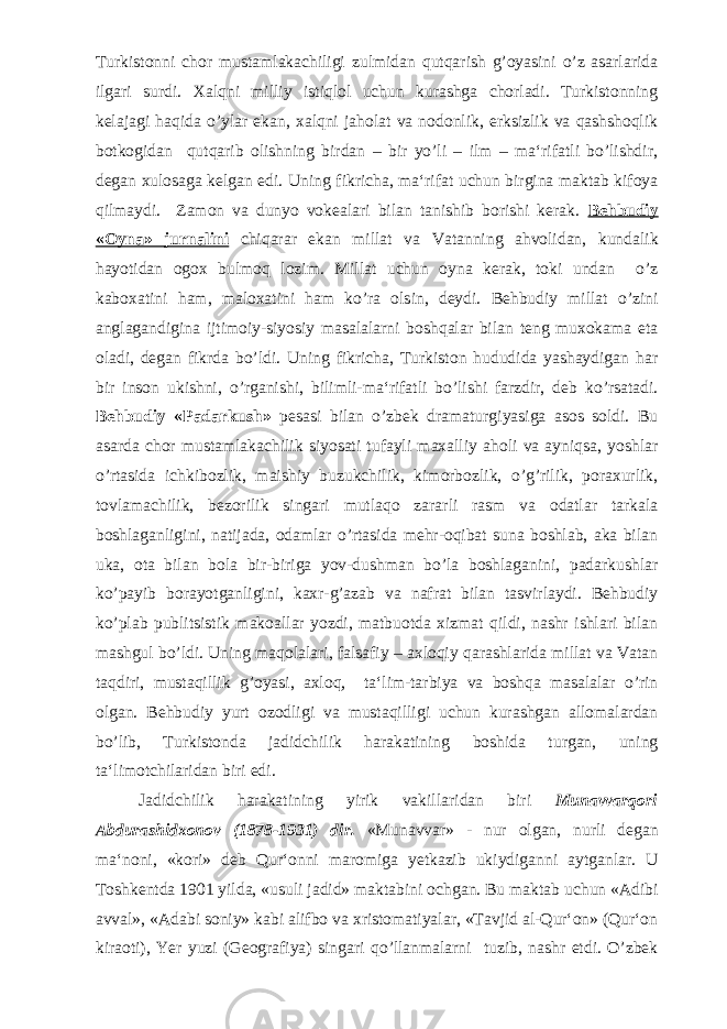 Turkistonni chor mustamlakachiligi zulmidan qutqarish g’oyasini o’z asarlarida ilgari surdi. Xalqni milliy istiqlol uchun kurashga chorladi. Turkistonning kelajagi haqida o’ylar ekan, xalqni jaholat va nodonlik, erksizlik va qashshoqlik botkogidan qutqarib olishning birdan – bir yo’li – ilm – ma‘rifatli bo’lishdir, degan xulosaga kelgan edi. Uning fikricha, ma‘rifat uchun birgina maktab kifoya qilmaydi. Zamon va dunyo vokealari bilan tanishib borishi kerak. Behbudiy «Oyna» jurnalini chiqarar ekan millat va Vatanning ahvolidan, kundalik hayotidan ogox bulmoq lozim. Millat uchun oyna kerak, toki undan o’z kaboxatini ham, maloxatini ham ko’ra olsin, deydi. Behbudiy millat o’zini anglagandigina ijtimoiy-siyosiy masalalarni boshqalar bilan teng muxokama eta oladi, degan fikrda bo’ldi. Uning fikricha, Turkiston hududida yashaydigan har bir inson ukishni, o’rganishi, bilimli-ma‘rifatli bo’lishi farzdir, deb ko’rsatadi. Behbudiy «Padarkush» pesasi bilan o’zbek dramaturgiyasiga asos soldi. Bu asarda chor mustamlakachilik siyosati tufayli maxalliy aholi va ayniqsa, yoshlar o’rtasida ichkibozlik, maishiy buzukchilik, kimorbozlik, o’g’rilik, poraxurlik, tovlamachilik, bezorilik singari mutlaqo zararli rasm va odatlar tarkala boshlaganligini, natijada, odamlar o’rtasida mehr-oqibat suna boshlab, aka bilan uka, ota bilan bola bir-biriga yov-dushman bo’la boshlaganini, padarkushlar ko’payib borayotganligini, kaxr-g’azab va nafrat bilan tasvirlaydi. Behbudiy ko’plab publitsistik makoallar yozdi, matbuotda xizmat qildi, nashr ishlari bilan mashgul bo’ldi. Uning maqolalari, falsafiy – axloqiy qarashlarida millat va Vatan taqdiri, mustaqillik g’oyasi, axloq, ta‘lim-tarbiya va boshqa masalalar o’rin olgan. Behbudiy yurt ozodligi va mustaqilligi uchun kurashgan allomalardan bo’lib, Turkistonda jadidchilik harakatining boshida turgan, uning ta‘limotchilaridan biri edi. Jadidchilik harakatining yirik vakillaridan biri Munavvarqori Abdurashidxonov (1878-1931) dir. «Munavvar» - nur olgan, nurli degan ma‘noni, «kori» deb Qur‘onni maromiga yetkazib ukiydiganni aytganlar. U Toshkentda 1901 yilda, «usuli jadid» maktabini ochgan. Bu maktab uchun «Adibi avval», «Adabi soniy» kabi alifbo va xristomatiyalar, «Tavjid al-Qur‘on» (Qur‘on kiraoti), Yer yuzi (Geografiya) singari qo’llanmalarni tuzib, nashr etdi. O’zbek 