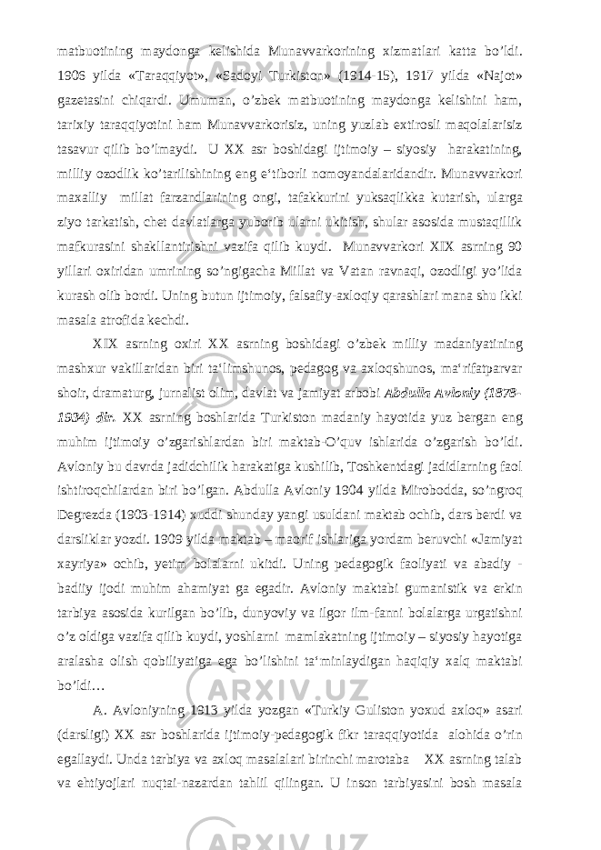 matbuotining maydonga kelishida Munavvarkorining xizmatlari katta bo’ldi. 1906 yilda «Taraqqiyot», «Sadoyi Turkiston» (1914-15), 1917 yilda «Najot» gazetasini chiqardi. Umuman, o’zbek matbuotining maydonga kelishini ham, tarixiy taraqqiyotini ham Munavvarkorisiz, uning yuzlab extirosli maqolalarisiz tasavur qilib bo’lmaydi. U XX asr boshidagi ijtimoiy – siyosiy harakatining, milliy ozodlik ko’tarilishining eng e‘tiborli nomoyandalaridandir. Munavvarkori maxalliy millat farzandlarining ongi, tafakkurini yuksaqlikka kutarish, ularga ziyo tarkatish, chet davlatlarga yuborib ularni ukitish, shular asosida mustaqillik mafkurasini shakllantirishni vazifa qilib kuydi. Munavvarkori XIX asrning 90 yillari oxiridan umrining so’ngigacha Millat va Vatan ravnaqi, ozodligi yo’lida kurash olib bordi. Uning butun ijtimoiy, falsafiy-axloqiy qarashlari mana shu ikki masala atrofida kechdi. XIX asrning oxiri XX asrning boshidagi o’zbek milliy madaniyatining mashxur vakillaridan biri ta‘limshunos, pedagog va axloqshunos, ma‘rifatparvar shoir, dramaturg, jurnalist olim, davlat va jamiyat arbobi Abdulla Avloniy (1878- 1934) dir. XX asrning boshlarida Turkiston madaniy hayotida yuz bergan eng muhim ijtimoiy o’zgarishlardan biri maktab-O’quv ishlarida o’zgarish bo’ldi. Avloniy bu davrda jadidchilik harakatiga kushilib, Toshkentdagi jadidlarning faol ishtiroqchilardan biri bo’lgan. Abdulla Avloniy 1904 yilda Mirobodda, so’ngroq Degrezda (1903-1914) xuddi shunday yangi usuldani maktab ochib, dars berdi va darsliklar yozdi. 1909 yilda maktab – maorif ishlariga yordam beruvchi «Jamiyat xayriya» ochib, yetim bolalarni ukitdi. Uning pedagogik faoliyati va abadiy - badiiy ijodi muhim ahamiyat ga egadir. Avloniy maktabi gumanistik va erkin tarbiya asosida kurilgan bo’lib, dunyoviy va ilgor ilm-fanni bolalarga urgatishni o’z oldiga vazifa qilib kuydi, yoshlarni mamlakatning ijtimoiy – siyosiy hayotiga aralasha olish qobiliyatiga ega bo’lishini ta‘minlaydigan haqiqiy xalq maktabi bo’ldi… A. Avloniyning 1913 yilda yozgan «Turkiy Guliston yoxud axloq» asari (darsligi) XX asr boshlarida ijtimoiy-pedagogik fikr taraqqiyotida alohida o’rin egallaydi. Unda tarbiya va axloq masalalari birinchi marotaba XX asrning talab va ehtiyojlari nuqtai-nazardan tahlil qilingan. U inson tarbiyasini bosh masala 