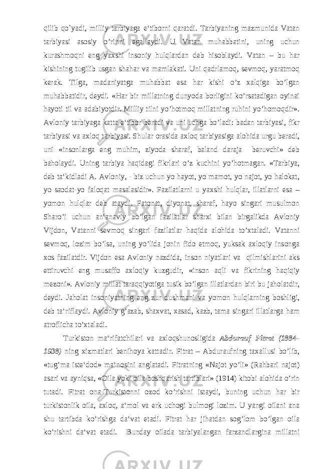 qilib qo`yadi, milliy tarbiyaga e‘tiborni qaratdi. Tarbiyaning mazmunida Vatan tarbiyasi asosiy o’rinni egallaydi. U Vatan muhabbatini, uning uchun kurashmoqni eng yaxshi insoniy hulqlardan deb hisoblaydi. Vatan – bu har kishining tugilib usgan shahar va mamlakati. Uni qadrlamoq, sevmoq, yaratmoq kerak. Tilga, madaniyatga muhabbat esa har kishi o’z xalqiga bo’lgan muhabbatidir, deydi. «Har bir millatning dunyoda borligini ko’rsatadigan oyinai hayoti til va adabiyotdir. Milliy tilni yo’hotmoq millatning ruhini yo’homoqdir». Avloniy tarbiyaga katta e‘tibor beradi va uni uchga bo’ladi: badan tarbiyasi, fikr tarbiyasi va axloq tarbiyasi. Shular orasida axloq tarbiyasiga alohida urgu beradi, uni «insonlarga eng muhim, ziyoda sharaf, baland daraja beruvchi» deb baholaydi. Uning tarbiya haqidagi fikrlari o’z kuchini yo’hotmagan. «Tarbiya, deb ta‘kidladi A. Avloniy, - biz uchun yo hayot, yo mamot, yo najot, yo halokat, yo saodat-yo faloqat masalasidir». Fazilatlarni u yaxshi hulqlar, illatlarni esa – yomon hulqlar deb ataydi. Fatonat, diyonat, sharaf, hayo singari musulmon Sharo’i uchun an‘anaviy bo’lgan fazilatlar sharxi bilan birgalikda Avloniy Vijdon, Vatanni sevmoq singari fazilatlar haqida alohida to’xtaladi. Vatanni sevmoq, lozim bo’lsa, uning yo’lida jonin fido etmoq, yuksak axloqiy insonga xos fazilatdir. Vijdon esa Avloniy nazdida, inson niyatlari va qilmishlarini aks ettiruvchi eng musaffo axloqiy kuzgudir, «inson aqli va fikrining haqiqiy mezoni». Avloniy millat taraqqiyotiga tusik bo’lgan illatlardan biri bu jaholatdir, deydi. Jaholat insoniyatning eng zur dushmani va yomon hulqlarning boshligi, deb ta‘riflaydi. Avloniy g’azab, shaxvat, xasad, kazb, tama singari illatlarga ham atroflicha to’xtaladi. Turkiston ma‘rifatchilari va axloqshunosligida Abdurauf Fitrat (1884- 1938) ning xizmatlari benihoya kattadir. Fitrat – Abduraufning taxallusi bo’lib, «tug’ma iste‘dod» ma‘nosini anglatadi. Fitratning «Najot yo’li» (Rahbari najot) asari va ayniqsa, «Oila yoki oila boshqarish tartiblari» (1914) kitobi alohida o’rin tutadi. Fitrat ona-Turkistonni ozod ko’rishni istaydi, buning uchun har bir turkistonlik oila, axloq, a‘mol va erk uchogi bulmogi lozim. U yangi oilani ana shu tartibda ko’rishga da‘vat etadi. Fitrat har jihatdan sog’lom bo’lgan oila ko’rishni da‘vat etadi. Bunday oilada tarbiyalangan farzandlargina millatni 