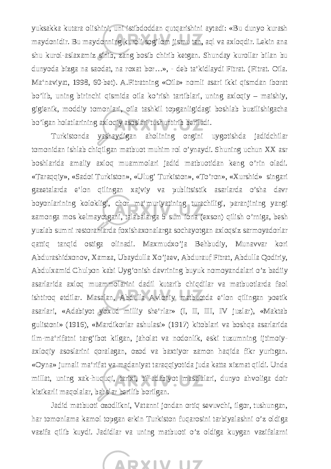 yuksakka kutara olishini, uni istibdoddan qutqarishini aytadi: «Bu dunyo kurash maydonidir. Bu maydonning kuroli sog’lom jismu tan, aql va axloqdir. Lekin ana shu kurol-aslaxamiz sinib, zang bosib chirib ketgan. Shunday kurollar bilan bu dunyoda bizga na saodat, na roxat bor…», - deb ta‘kidlaydi Fitrat. (Fitrat. Oila. Ma‘naviyat, 1998, 60-bet). A.Fitratning «Oila» nomli asari ikki qismdan iborat bo’lib, uning birinchi qismida oila ko’rish tartiblari, uning axloqiy – maishiy, gigienik, moddiy tomonlari, oila tashkil topganligidagi boshlab buzilishigacha bo’lgan holatlarining axloqiy asoslari tushuntirib beriladi. Turkistonda yashaydigan aholining ongini uygotishda jadidchilar tomonidan ishlab chiqilgan matbuot muhim rol o’ynaydi. Shuning uchun XX asr boshlarida amaliy axloq muammolari jadid matbuotidan keng o’rin oladi. «Taraqqiy», «Sadoi Turkiston», «Ulug’ Turkiston», «To’ron», «Xurshid» singari gazetalarda e‘lon qilingan xajviy va publitsistik asarlarda o’sha davr boyonlarining kolokligi, chor ma‘muriyatining turachiligi, paranjining yangi zamonga mos kelmayotgani, talabalarga 5 sum iona (exson) qilish o’rniga, besh yuzlab sumni restoranlarda foxishaxonalarga sochayotgan axloqsiz sarmoyadorlar qattiq tanqid ostiga olinadi. Maxmudxo’ja Behbudiy, Munavvar kori Abdurashidxonov, Xamza, Ubaydulla Xo’jaev, Abdurauf Fitrat, Abdulla Qodiriy, Abdulxamid Chulpon kabi Uyg’onish davrining buyuk nomoyandalari o’z badiiy asarlarida axloq muammolarini dadil kutarib chiqdilar va matbuotlarda faol ishtiroq etdilar. Masalan, Abdulla Avloniy matbuotda e‘lon qilingan poetik asarlari, «Adabiyot yoxud milliy she‘rlar» (I, II, III, IV juzlar), «Maktab gulistoni» (1916), «Mardikorlar ashulasi» (1917) kitoblari va boshqa asarlarida ilm-ma‘rifatni targ’ibot kilgan, jaholat va nodonlik, eski tuzumning ijtimoiy- axloqiy asoslarini qoralagan, ozod va baxtiyor zamon haqida fikr yuritgan. «Oyna» jurnali ma‘rifat va madaniyat taraqqiyotida juda katta xizmat qildi. Unda millat, uning xak-huquqi, tarixi, til-adabiyot masalalari, dunyo ahvoliga doir kizikarli maqolalar, bahslar berilib borilgan. Jadid matbuoti ozodlikni, Vatanni jondan ortiq sevuvchi, ilgor, tushungan, har tomonlama kamol topgan erkin Turkiston fuqarosini tarbiyalashni o’z oldiga vazifa qilib kuydi. Jadidlar va uning matbuoti o’z oldiga kuygan vazifalarni 