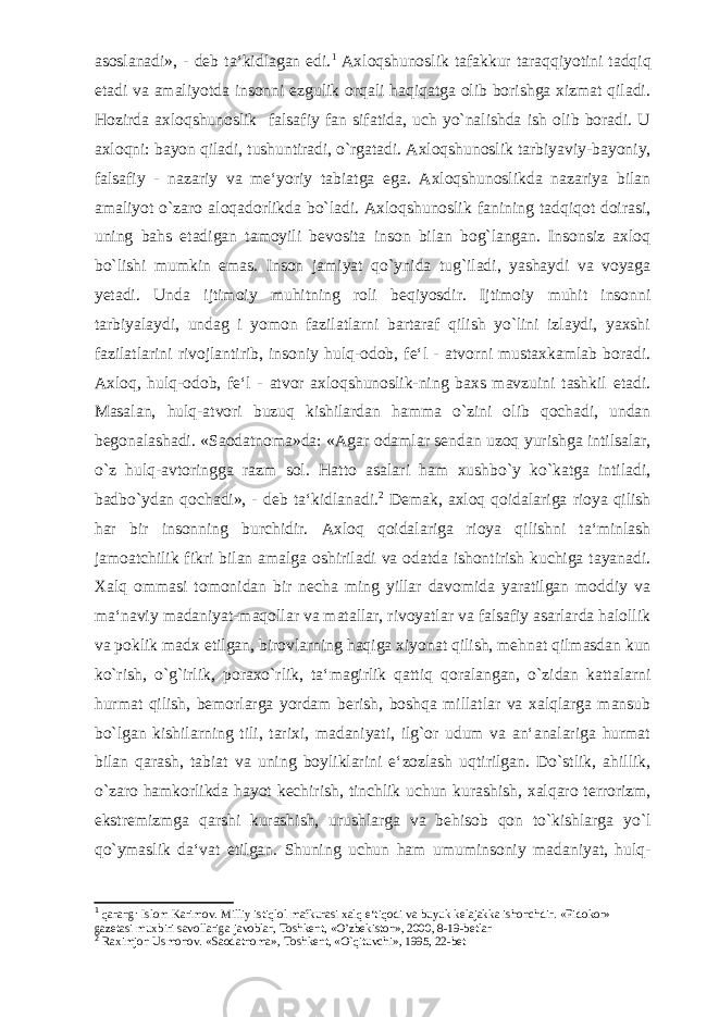 asoslanadi», - deb ta‘kidlagan edi. 1 Axloqshunoslik tafakkur taraqqiyotini tadqiq etadi va amaliyotda insonni ezgulik orqali haqiqatga olib borishga xizmat qiladi. Hozirda axloqshunoslik falsafiy fan sifatida, uch yo`nalishda ish olib boradi. U axloqni: bayon qiladi, tushuntiradi, o`rgatadi. Axloqshunoslik tarbiyaviy-bayoniy, falsafiy - nazariy va me‘yoriy tabiatga ega. Axloqshunoslikda nazariya bilan amaliyot o`zaro aloqadorlikda bo`ladi. Axloqshunoslik fanining tadqiqot doirasi, uning bahs etadigan tamoyili bevosita inson bilan bog`langan. Insonsiz axloq bo`lishi mumkin emas. Inson jamiyat qo`ynida tug`iladi, yashaydi va voyaga yetadi. Unda ijtimoiy muhitning roli beqiyosdir. Ijtimoiy muhit insonni tarbiyalaydi, undag i yomon fazilatlarni bartaraf qilish yo`lini izlaydi, yaxshi fazilatlarini rivojlantirib, insoniy hulq-odob, fe‘l - atvorni mustaxkamlab boradi. Axloq, hulq-odob, fe‘l - atvor axloqshunoslik-ning baxs mavzuini tashkil etadi. Masalan, hulq-atvori buzuq kishilardan hamma o`zini olib qochadi, undan begonalashadi. «Saodatnoma»da: «Agar odamlar sendan uzoq yurishga intilsalar, o`z hulq-avtoringga razm sol. Hatto asalari ham xushbo`y ko`katga intiladi, badbo`ydan qochadi», - deb ta‘kidlanadi. 2 Demak, axloq qoidalariga rioya qilish har bir insonning burchidir. Axloq qoidalariga rioya qilishni ta‘minlash jamoatchilik fikri bilan amalga oshiriladi va odatda ishontirish kuchiga tayanadi. Xalq ommasi tomonidan bir necha ming yillar davomida yaratilgan moddiy va ma‘naviy madaniyat-maqollar va matallar, rivoyatlar va falsafiy asarlarda halollik va poklik madx etilgan, birovlarning haqiga xiyonat qilish, mehnat qilmasdan kun ko`rish, o`g`irlik, poraxo`rlik, ta‘magirlik qattiq qoralangan, o`zidan kattalarni hurmat qilish, bemorlarga yordam berish, boshqa millatlar va xalqlarga mansub bo`lgan kishilarning tili, tarixi, madaniyati, ilg`or udum va an‘analariga hurmat bilan qarash, tabiat va uning boyliklarini e‘zozlash uqtirilgan. Do`stlik, ahillik, o`zaro hamkorlikda hayot kechirish, tinchlik uchun kurashish, xalqaro terrorizm, ekstremizmga qarshi kurashish, urushlarga va behisob qon to`kishlarga yo`l qo`ymaslik da‘vat etilgan. Shuning uchun ham umuminsoniy madaniyat, hulq- 1 qarang: Islom Karimov. Milliy istiqlol mafkurasi xalq e‘tiqodi va buyuk kelajakka ishonchdir. «Fidokor» gazetasi muxbiri savollariga javoblar, Toshkent, «O’zbekiston», 2000, 8-19-betlar 2 Raximjon Usmonov. «Saodatnoma», Toshkent, «O`qituvchi», 1995, 22-bet 