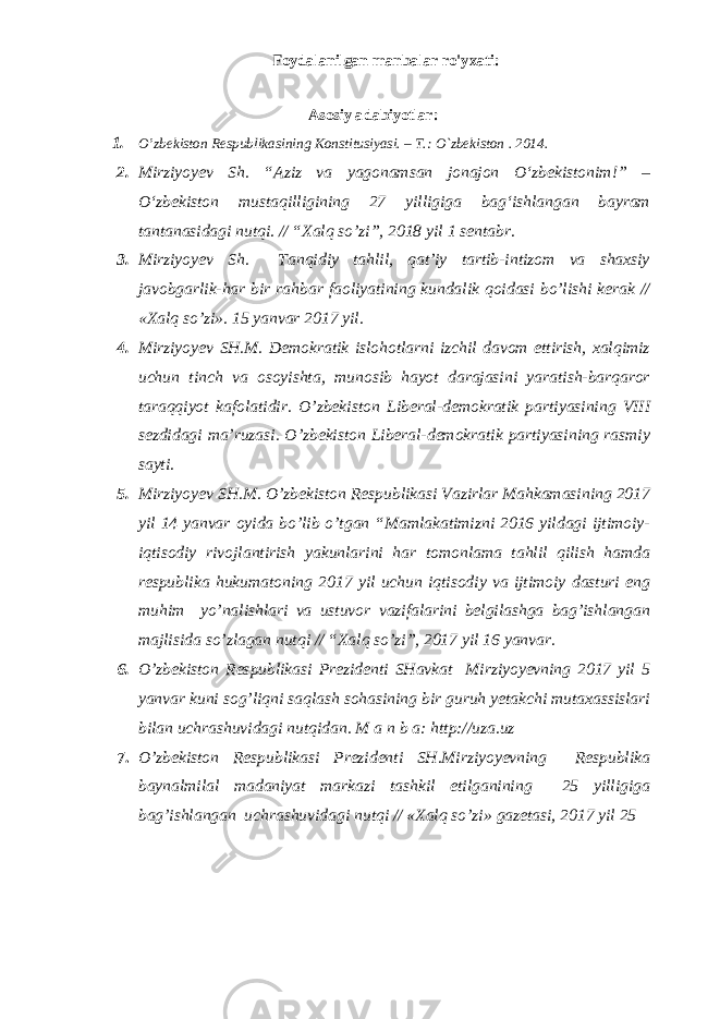 Foydalanilgan manbalar ro&#39;yxati: Аsоsiy adabiyotlar: 1. O’zbеkistоn Rеspublikаsining Kоnstitusiyasi. – T.: O`zbеkistоn . 201 4 . 2. Mirziyoyev Sh. “Aziz va yagonamsan jonajon О‘zbekistonim!” – О‘zbekiston mustaqilligining 27 yilligiga bag‘ishlangan bayram tantanasidagi nutqi. // “Xalq so’zi”, 2018 yil 1 sentabr. 3. Mirziyoyev Sh. Tanqidiy tahlil, qat’iy tartib-intizom va shaxsiy javobgarlik-har bir rahbar faoliyatining kundalik qoidasi bo’lishi kerak // «Xalq so’zi». 15 yanvar 2017 yil. 4. Mirziyoyev SH.M. Demokratik islohotlarni izchil davom ettirish, xalqimiz uchun tinch va osoyishta, munosib hayot darajasini yaratish-barqaror taraqqiyot kafolatidir. O’zbekiston Liberal-demokratik partiyasining VIII sezdidagi ma’ruzasi. O’zbekiston Liberal-demokratik partiyasining rasmiy sayti. 5. Mirziyoyev SH.M. O’zbekiston Respublikasi Vazirlar Mahkamasining 2017 yil 14 yanvar oyida bo’lib o’tgan “Mamlakatimizni 2016 yildagi ijtimoiy- iqtisodiy rivojlantirish yakunlarini har tomonlama tahlil qilish hamda respublika hukumatoning 2017 yil uchun iqtisodiy va ijtimoiy dasturi eng muhim yo’nalishlari va ustuvor vazifalarini belgilashga bag’ishlangan majlisida so’zlagan nutqi // “Xalq so’zi”, 2017 yil 16 yanvar. 6. O’zbekiston Respublikasi Prezidenti SHavkat Mirziyoyevning 2017 yil 5 yanvar kuni sog’liqni saqlash sohasining bir guruh yetakchi mutaxassislari bilan uchrashuvidagi nutqidan. M a n b a: http://uza.uz 7. O’zbekiston Respublikasi Prezidenti SH.Mirziyoyevning Respublika baynalmilal madaniyat markazi tashkil etilganining 25 yilligiga bag’ishlangan uchrashuvidagi nutqi // «Xalq so’zi» gazetasi, 2017 yil 25 