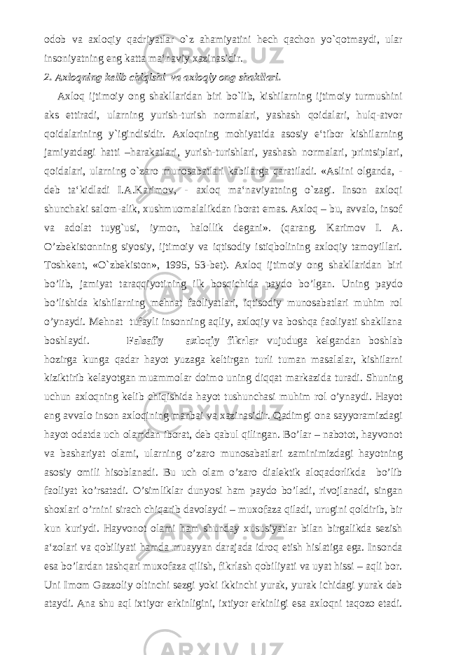 odob va axloqiy qadriyatlar o`z ahamiyatini hech qachon yo`qotmaydi, ular insoniyatning eng katta ma‘naviy xazinasidir. 2. Axloqning kelib chiqishi va axloqiy ong shakllari. Axloq ijtimoiy ong shakllaridan biri bo`lib, kishilarning ijtimoiy turmushini aks ettiradi, ularning yurish-turish normalari, yashash qoidalari, hulq-atvor qoidalarining y`igindisidir. Axloqning mohiyatida asosiy e‘tibor kishilarning jamiyatdagi hatti –harakatlari, yurish-turishlari, yashash normalari, printsiplari, qoidalari, ularning o`zaro munosabatlari kabilarga qaratiladi. «Aslini olganda, - deb ta‘kidladi I.A.Karimov, - axloq ma‘naviyatning o`zagi. Inson axloqi shunchaki salom-alik, xushmuomalalikdan iborat emas. Axloq – bu, avvalo, insof va adolat tuyg`usi, iymon, halollik degani». (qarang. Karimov I. A. O’zbekistonning siyosiy, ijtimoiy va iqtisodiy istiqbolining axloqiy tamoyillari. Toshkent, «O`zbekiston», 1995, 53-bet). Axloq ijtimoiy ong shakllaridan biri bo’lib, jamiyat taraqqiyotining ilk bosqichida paydo bo’lgan. Uning paydo bo’lishida kishilarning mehnat faoliyatlari, iqtisodiy munosabatlari muhim rol o’ynaydi. Mehnat tufayli insonning aqliy, axloqiy va boshqa faoliyati shakllana boshlaydi. Falsafiy – axloqiy fikrlar vujuduga kelgandan boshlab hozirga kunga qadar hayot yuzaga keltirgan turli tuman masalalar, kishilarni kiziktirib kelayotgan muammolar doimo uning diqqat markazida turadi. Shuning uchun axloqning kelib chiqishida hayot tushunchasi muhim rol o’ynaydi. Hayot eng avvalo inson axloqining manbai va xazinasidir. Qadimgi ona sayyoramizdagi hayot odatda uch olamdan iborat, deb qabul qilingan. Bo’lar – nabotot, hayvonot va bashariyat olami, ularning o’zaro munosabatlari zaminimizdagi hayotning asosiy omili hisoblanadi. Bu uch olam o’zaro dialektik aloqadorlikda bo’lib faoliyat ko’rsatadi. O’simliklar dunyosi ham paydo bo’ladi, rivojlanadi, singan shoxlari o’rnini sirach chiqarib davolaydi – muxofaza qiladi, urugini qoldirib, bir kun kuriydi. Hayvonot olami ham shunday xususiyatlar bilan birgalikda sezish a‘zolari va qobiliyati hamda muayyan darajada idroq etish hislatiga ega. Insonda esa bo’lardan tashqari muxofaza qilish, fikrlash qobiliyati va uyat hissi – aqli bor. Uni Imom Gazzoliy oltinchi sezgi yoki ikkinchi yurak, yurak ichidagi yurak deb ataydi. Ana shu aql ixtiyor erkinligini, ixtiyor erkinligi esa axloqni taqozo etadi. 