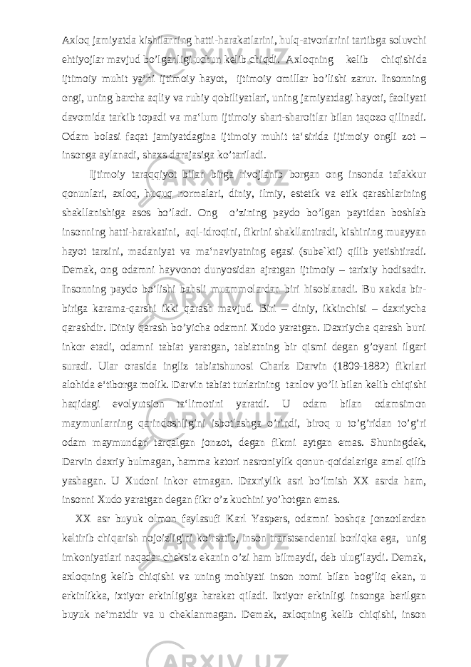 Axloq jamiyatda kishilarning hatti-harakatlarini, hulq-atvorlarini tartibga soluvchi ehtiyojlar mavjud bo’lganligi uchun kelib chiqdi. Axloqning kelib chiqishida ijtimoiy muhit ya‘ni ijtimoiy hayot, ijtimoiy omillar bo’lishi zarur. Insonning ongi, uning barcha aqliy va ruhiy qobiliyatlari, uning jamiyatdagi hayoti, faoliyati davomida tarkib topadi va ma‘lum ijtimoiy shart-sharoitlar bilan taqozo qilinadi. Odam bolasi faqat jamiyatdagina ijtimoiy muhit ta‘sirida ijtimoiy ongli zot – insonga aylanadi, shaxs darajasiga ko’tariladi. Ijtimoiy taraqqiyot bilan birga rivojlanib borgan ong insonda tafakkur qonunlari, axloq, huquq normalari, diniy, ilmiy, estetik va etik qarashlarining shakllanishiga asos bo’ladi. Ong o’zining paydo bo’lgan paytidan boshlab insonning hatti-harakatini, aql-idroqini, fikrini shakllantiradi, kishining muayyan hayot tarzini, madaniyat va ma‘naviyatning egasi (sube`kti) qilib yetishtiradi. Demak, ong odamni hayvonot dunyosidan ajratgan ijtimoiy – tarixiy hodisadir. Insonning paydo bo’lishi bahsli muammolardan biri hisoblanadi. Bu xakda bir- biriga karama-qarshi ikki qarash mavjud. Biri – diniy, ikkinchisi – daxriycha qarashdir. Diniy qarash bo’yicha odamni Xudo yaratgan. Daxriycha qarash buni inkor etadi, odamni tabiat yaratgan, tabiatning bir qismi degan g’oyani ilgari suradi. Ular orasida ingliz tabiatshunosi Charlz Darvin (1809-1882) fikrlari alohida e‘tiborga molik. Darvin tabiat turlarining tanlov yo’li bilan kelib chiqishi haqidagi evolyutsion ta‘limotini yaratdi. U odam bilan odamsimon maymunlarning qarindoshligini isbotlashga o’rindi, biroq u to’g’ridan to’g’ri odam maymundan tarqalgan jonzot, degan fikrni aytgan emas. Shuningdek, Darvin daxriy bulmagan, hamma katori nasroniylik qonun-qoidalariga amal qilib yashagan. U Xudoni inkor etmagan. Daxriylik asri bo’lmish XX asrda ham, insonni Xudo yaratgan degan fikr o’z kuchini yo’hotgan emas. XX asr buyuk olmon faylasufi Karl Yaspers, odamni boshqa jonzotlardan keltirib chiqarish nojoizligini ko’rsatib, inson transtsendental borliqka ega, unig imkoniyatlari naqadar cheksiz ekanin o’zi ham bilmaydi, deb ulug’laydi. Demak, axloqning kelib chiqishi va uning mohiyati inson nomi bilan bog’liq ekan, u erkinlikka, ixtiyor erkinligiga harakat qiladi. Ixtiyor erkinligi insonga berilgan buyuk ne‘matdir va u cheklanmagan. Demak, axloqning kelib chiqishi, inson 