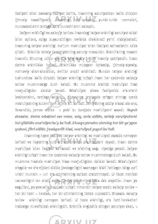 faoliyati bilan bevosita faoliyat bo’lib, insonning zaruriyatidan kelib chiqqan ijtimoiy tasodifiyatdir. Insoning hatti-harakati, yurish-turish normalari, munosabatlarini tartibga solib turuvchi omil axloqdir. Ixtiyor erkinligi va axloqiy tanlov. Insondagi ixtiyor erkinligi zaruriyat talabi bilan oqilona, aqlga buysundirilgan ravishda cheklanadi ya‘ni nisbiylashadi. Insonning ixtiyor erkinligi ma‘lum mas‘uliyat bilan faoliyat ko’rsatishini talab qiladi. Erkinlik tarixiy taraqqiyotining zaruriy maxsulidr. Erkinlikning mezoni insondir. Shuning uchun erkinlik eng asosiy umum insoniy qadriyatdir. Inson doimo erkinlikka intiladi. Erkinlikka muayyan iqtisodiy, ijtimoiy-siyosiy, ma‘naviy shart-sharoitlar, omillar orqali erishiladi. Bundan ixtiyor erkinligi tushunchasi kelib chiqadi. Ixtiyor erkinligi tufayli inson har qadamda axloqiy tanlov muammosiga duch keladi. Bu muammo kishida mas‘uliyat hissi mavjudligidan dalolat beradi. Mas‘uliyat shaxs faoliyatida o’z-o’zini boshqarishni, tartibga solishdir. Shaxsning jamiyatda to’tgan o’rniga qarab mas‘uliyatning kulami ham xilma xil bo’ladi. Jamiyatning oddiy a‘zosi ota-ona, farzandlar, jamoa oldida u yoki bu darajada mas‘uliyatni sezadi . Buyuk shaxslar, davlat arboblari esa vatan, xalq, tarix oldida, tarixiy zaruriyatlarni hal qilishida mas‘uliyat ko’p bo’ladi. Shunga yarasha ularning har bir qo’ygan qadami, fikri oldida javobgarlik hissi, mas‘uliyati yuqori bo’ladi. Insonning hayot faoliyati ixtiyor erkinligi va mas‘uliyati asosida namoyon bo’ladi va hayotning turli xil ko’rinishida o’z ifodasini topadi. Inson doimo mas‘uliyat bilan faoliyat ko’rsatadi va o’zining ezgu niyatiga yetadi. Ixtiyor erkinligi tufayli inson har qadamda axloqiy tanlov muammolarga duch keladi. Bu muammo insonda mas‘uliyat hissa mavjudligidan dalolat beradi. Mas‘uliyatni o’zgalar va o’z vijdoni oldida javobgarligini sezmagan kishi hohlagan ishga qo’l urishi mumkin – uni o’z qilmishining oqibati qiziqtirmaydi. U faqat manfaat ustuvorligini tan oladi, xolos. Unday odamni axloqsiz deb ataydilar. Inson yo ezgulikni, yo yovuzlikni tanlashi tufayli nimanidir ixtiyor etadi: axloqiy tanlov – har bir hatti – harakat, har bir qilmishining ibtido nuqtasidir. Shaxsda axloqiy tanlov erkinligi namoyon bo’ladi. U iroda erkinligi, o’z hatti-harakatlari irodasiga muvofiqlash erkinligidir. Erkinlik anglashib olingan zaruriyat ekan, u 