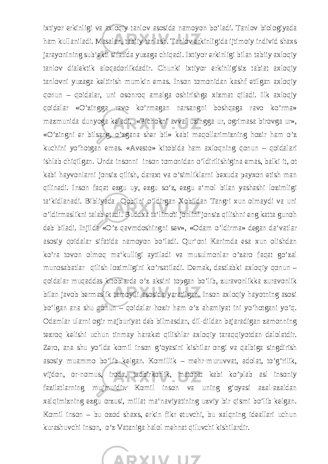 ixtiyor erkinligi va axloqiy tanlov asosida namoyon bo’ladi. Tanlov biologiyada ham kullaniladi. Masalan, tabiiy tanlash. Tanlov erkinligida ijtimoiy individ shaxs jarayonining sub‘ekti sifatida yuzaga chiqadi. Ixtiyor erkinligi bilan tabiiy axloqiy tanlov dialektik aloqadorlikdadir. Chunki ixtiyor erkinligisiz tabiat axloqiy tanlovni yuzaga keltirish mumkin emas. Inson tomonidan kashf etilgan axloqiy qonun – qoidalar, uni osonroq amalga oshirishga xizmat qiladi. Ilk axloqiy qoidalar «O’zingga ravo ko’rmagan narsangni boshqaga ravo ko’rma» mazmunida dunyoga keladi. «Pichokni avval uzingga ur, ogrimasa birovga ur», «O’zingni er bilsang, o’zgana sher bil» kabi maqollarimizning hozir ham o’z kuchini yo’hotgan emas. «Avesto» kitobida ham axloqning qonun – qoidalari ishlab chiqilgan. Unda insonni inson tomonidan o’ldirilishigina emas, balki it, ot kabi hayvonlarni jonsiz qilish, daraxt va o’simliklarni bexuda payxon etish man qilinadi. Inson faqat ezgu uy, ezgu so’z, ezgu a‘mol bilan yashashi lozimligi ta‘kidlanadi. Bibliyada Qobilni o’ldirgan Xobildan Tangri xun olmaydi va uni o’ldirmaslikni talab etadi. Buddxa ta‘limoti jonlini jonsiz qilishni eng katta gunoh deb biladi. Injilda «O’z qavmdoshingni sev», «Odam o’ldirma» degan da‘vatlar asosiy qoidalar sifatida namoyon bo’ladi. Qur‘oni Karimda esa xun olishdan ko’ra tovon olmoq ma‘kulligi aytiladi va musulmonlar o’zaro faqat go’zal munosabatlar qilish lozimligini ko’rsatiladi. Demak, dastlabki axloqiy qonun – qoidalar muqaddas kitoblarda o’z aksini topgan bo’lib, zuravonlikka zuravonlik bilan javob bermaslik tamoyili asosida yaratilgan. Inson axloqiy hayotning asosi bo’lgan ana shu qonun – qoidalar hozir ham o’z ahamiyat ini yo’hotgani yo’q. Odamlar ularni ogir majburiyat deb bilmasdan, dil-dildan bajaradigan zamonning tezroq kelishi uchun tinmay harakat qilishlar axloqiy taraqqiyotdan dalolatdir. Zero, ana shu yo’lda komil inson g’oyasini kishilar ongi va qalbiga singdirish asosiy muammo bo’lib kelgan. Komillik – mehr-muruvvat, adolat, to’g’rilik, vijdon, or-nomus, iroda, tadbirkorlik, matonat kabi ko’plab asl insoniy fazilatlarning mujmuidir. Komil inson va uning g’oyasi azal-azaldan xalqimizning ezgu orzusi, millat ma‘naviyatining uzviy bir qismi bo’lib kelgan. Komil inson – bu ozod shaxs, erkin fikr etuvchi, bu xalqning ideallari uchun kurashuvchi inson, o’z Vataniga halol mehnat qiluvchi kishilardir. 