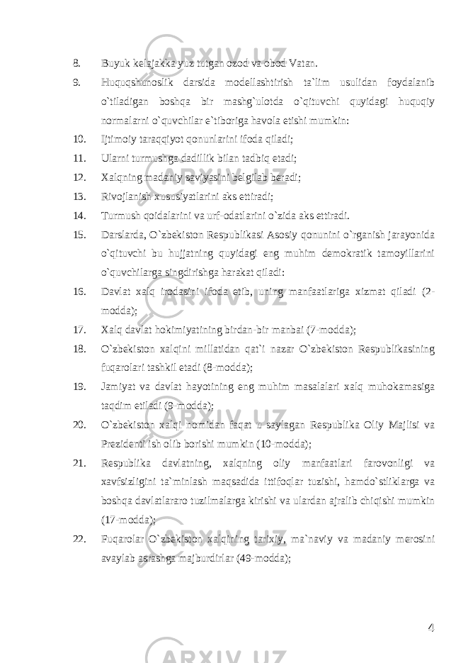 8. Buyuk kelajakka yuz tutgan ozod va obod Vatan. 9. Huquqshunoslik darsida modellashtirish ta`lim usulidan foydalanib o`tiladigan boshqa bir mashg`ulotda o`qituvchi quyidagi huquqiy normalarni o`quvchilar e`tiboriga havola etishi mumkin: 10. Ijtimoiy taraqqiyot qonunlarini ifoda qiladi; 11. Ularni turmushga dadillik bilan tadbiq etadi; 12. Xalqning madaniy saviyasini belgilab beradi; 13. Rivojlanish xususiyatlarini aks ettiradi; 14. Turmush qoidalarini va urf-odatlarini o`zida aks ettiradi. 15. Darslarda, O`zbekiston Respublikasi Asosiy qonunini o`rganish jarayonida o`qituvchi bu hujjatning quyidagi eng muhim demokratik tamoyillarini o`quvchilarga singdirishga harakat qiladi: 16. Davlat xalq irodasini ifoda etib, uning manfaatlariga xizmat qiladi (2- modda); 17. Xalq davlat hokimiyatining birdan-bir manbai (7-modda); 18. O`zbekiston xalqini millatidan qat`i nazar O`zbekiston Respublikasining fuqarolari tashkil etadi (8-modda); 19. Jamiyat va davlat hayotining eng muhim masalalari xalq muhokamasiga taqdim etiladi (9-modda); 20. O`zbekiston xalqi nomidan faqat u saylagan Respublika Oliy Majlisi va Prezidenti ish olib borishi mumkin (10-modda); 21. Respublika davlatning, xalqning oliy manfaatlari farovonligi va xavfsizligini ta`minlash maqsadida ittifoqlar tuzishi, hamdo`stliklarga va boshqa davlatlararo tuzilmalarga kirishi va ulardan ajralib chiqishi mumkin (17-modda); 22. Fuqarolar O`zbekiston xalqining tarixiy, ma`naviy va madaniy merosini avaylab asrashga majburdirlar (49-modda); 4 