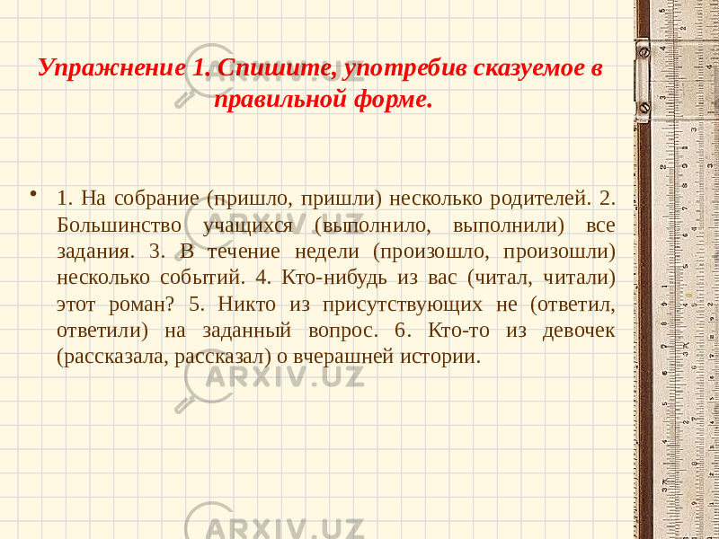 Упражнение 1. Спишите, употребив сказуемое в правильной форме. • 1. На собрание (пришло, пришли) несколько родителей. 2. Большинство учащихся (выполнило, выполнили) все задания. 3. В течение недели (произошло, произошли) несколько событий. 4. Кто-нибудь из вас (читал, читали) этот роман? 5. Никто из присутствующих не (ответил, ответили) на заданный вопрос. 6. Кто-то из девочек (рассказала, рассказал) о вчерашней истории. 