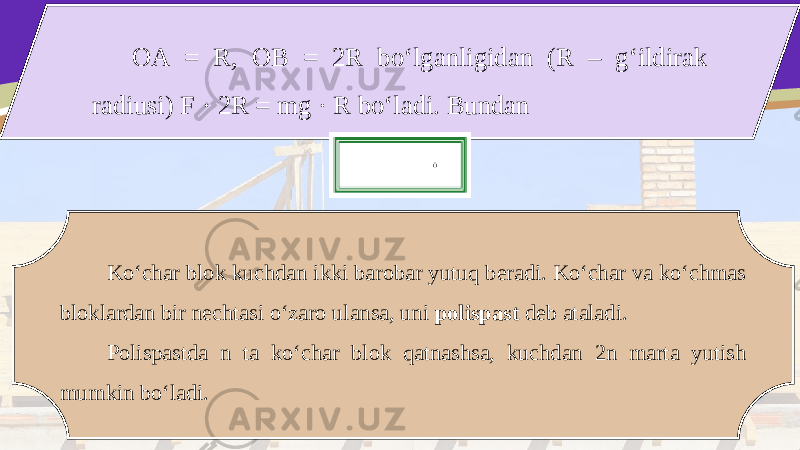 OA = R, OB = 2R bo‘lganligidan (R – g‘ildirak radiusi) F · 2R = mg · R bo‘ladi. Bundan Ko‘char blok kuchdan ikki barobar yutuq beradi. Ko‘char va ko‘chmas bloklardan bir nechtasi o‘zaro ulansa, uni polispast deb ataladi. Polispastda n ta ko‘char blok qatnashsa, kuchdan 2n marta yutish mumkin bo‘ladi. 