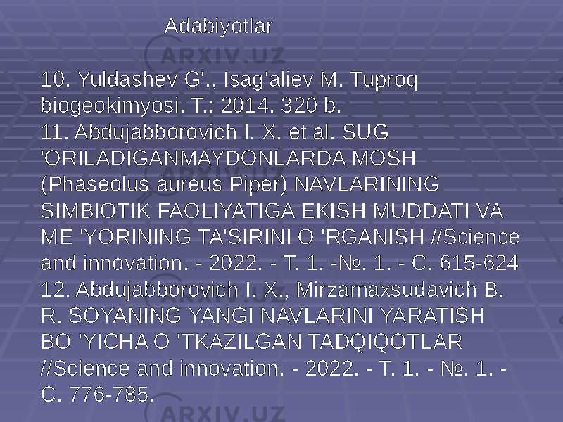 10. Yuldashev G&#39;., Isag&#39;aliev M. Tuproq biogeokimyosi. T.: 2014. 320 b. 11. Abdujabborovich I. X. et al. SUG &#39;ORILADIGANMAYDONLARDA MOSH (Phaseolus aureus Piper) NAVLARINING SIMBIOTIK FAOLIYATIGA EKISH MUDDATI VA ME &#39;YORINING TA&#39;SIRINI O &#39;RGANISH //Science and innovation. - 2022. - Т. 1. -№. 1. - С. 615-624 12. Abdujabborovich I. X., Mirzamaxsudavich B. R. SOYANING YANGI NAVLARINI YARATISH BO &#39;YICHA O &#39;TKAZILGAN TADQIQOTLAR //Science and innovation. - 2022. - Т. 1. - №. 1. - С. 776-785. Adabiyotlar 