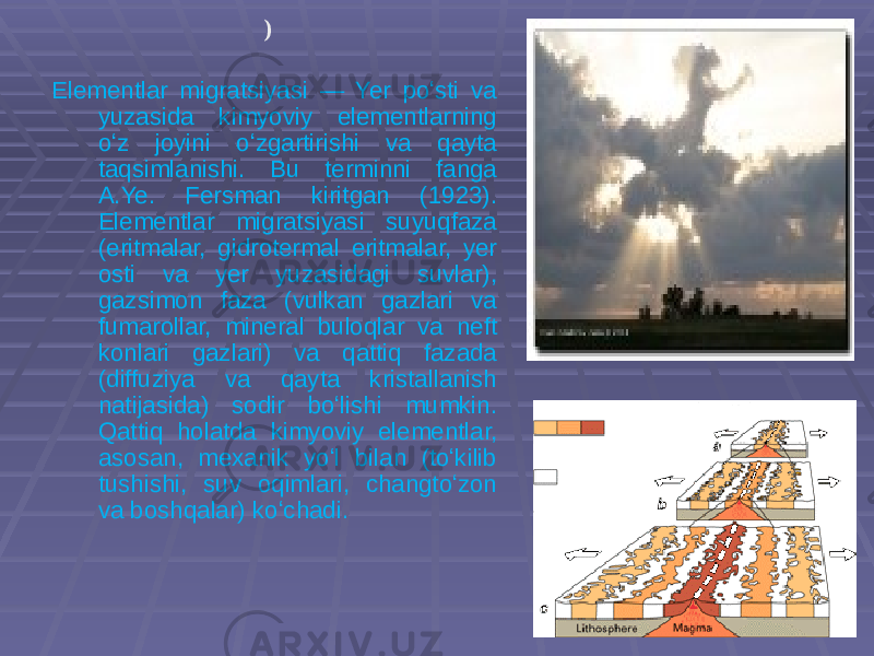 ) Elementlar migratsiyasi — Yer poʻsti va yuzasida kimyoviy elementlarning oʻz joyini oʻzgartirishi va qayta taqsimlanishi. Bu terminni fanga A.Ye. Fersman kiritgan (1923). Elementlar migratsiyasi suyuqfaza (eritmalar, gidrotermal eritmalar, yer osti va yer yuzasidagi suvlar), gazsimon faza (vulkan gazlari va fumarollar, mineral buloqlar va neft konlari gazlari) va qattiq fazada (diffuziya va qayta kristallanish natijasida) sodir boʻlishi mumkin. Qattiq holatda kimyoviy elementlar, asosan, mexanik yoʻl bilan (toʻkilib tushishi, suv oqimlari, changtoʻzon va boshqalar) koʻchadi. 