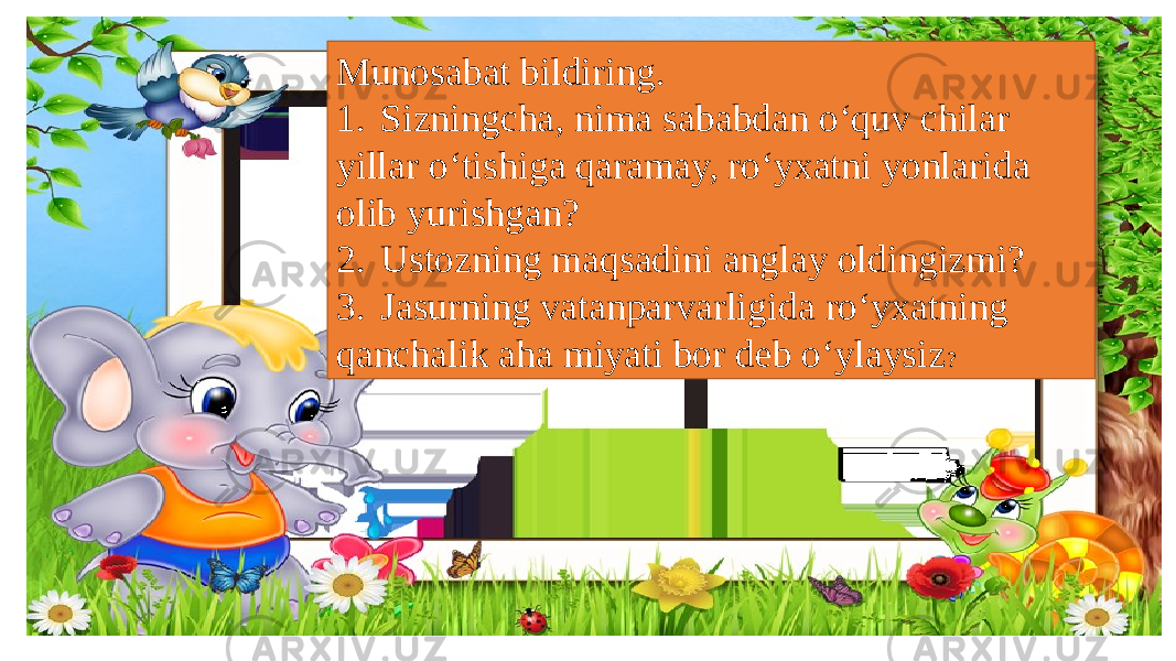 Munosabat bildiring. 1. Sizningcha, nima sababdan o‘quv chilar yillar o‘tishiga qaramay, ro‘yxatni yonlarida olib yurishgan? 2. Ustozning maqsadini anglay oldingizmi? 3. Jasurning vatanparvarligida ro‘yxatning qanchalik aha miyati bor deb o‘ylaysiz ? 