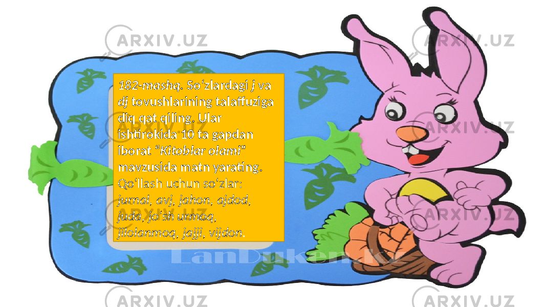 182-mashq. So‘zlardagi j va dj tovushlarining talaffuziga diq qat qiling. Ular ishtirokida 10 ta gapdan iborat “ Kitoblar olami ” mavzusida matn yarating. Qo‘llash uchun so‘zlar: jurnal, avj, jahon, ajdod, juda, jo‘sh urmoq, jilolanmoq, jajji, vijdon . 