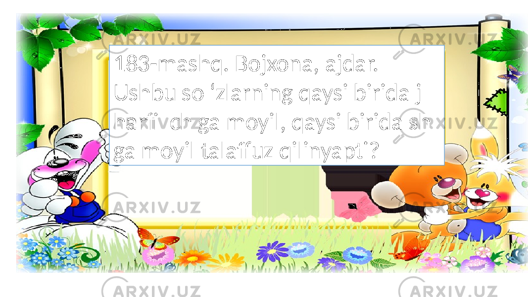 183-mashq. Bojxona, ajdar. Ushbu so ‘zlarning qaysi birida j harfi ch ga moyil, qaysi birida sh ga moyil talaffuz qilinyapti? 