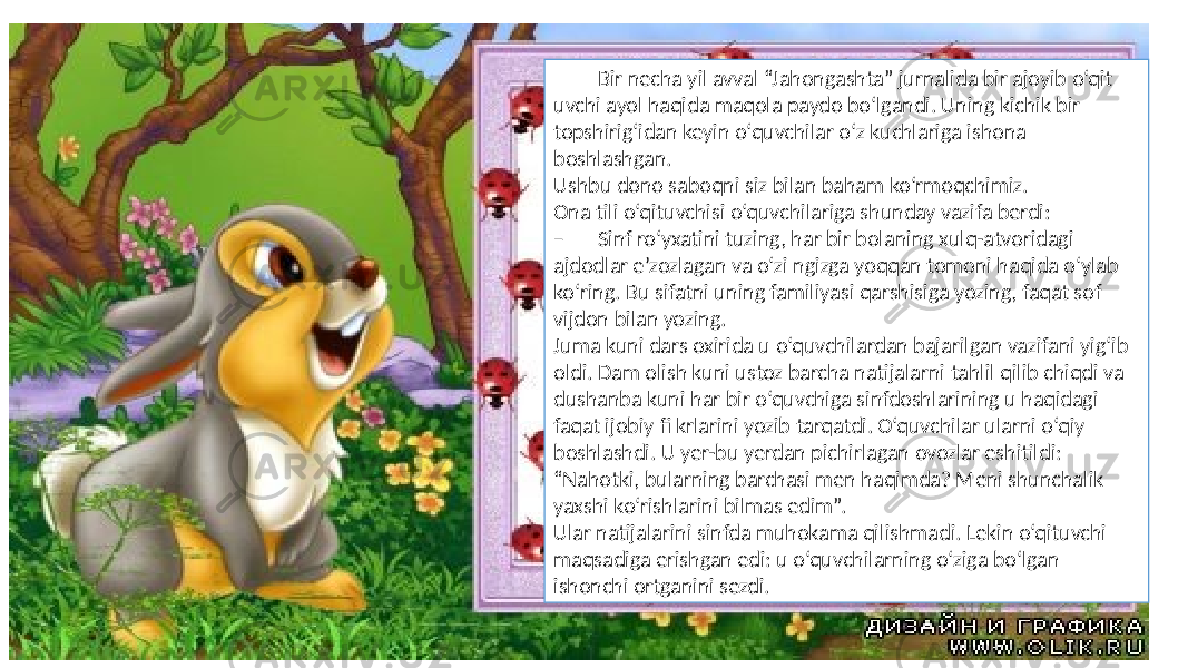  Bir necha yil avval “Jahongashta” jurnalida bir ajoyib o‘qit uvchi ayol haqida maqola paydo bo‘lgandi. Uning kichik bir topshirig‘idan keyin o‘quvchilar o‘z kuchlariga ishona boshlashgan. Ushbu dono saboqni siz bilan baham ko‘rmoqchimiz. Ona tili o‘qituvchisi o‘quvchilariga shunday vazifa berdi: – Sinf ro‘yxatini tuzing, har bir bolaning xulq-atvoridagi ajdodlar e’zozlagan va o‘zi ngizga yoqqan tomoni haqida o‘ylab ko‘ring. Bu sifatni uning familiyasi qarshisiga yozing, faqat sof vijdon bilan yozing. Juma kuni dars oxirida u o‘quvchilardan bajarilgan vazifani yig‘ib oldi. Dam olish kuni ustoz barcha natijalarni tahlil qilib chiqdi va dushanba kuni har bir o‘quvchiga sinfdoshlarining u haqidagi faqat ijobiy fi krlarini yozib tarqatdi. O‘quvchilar ularni o‘qiy boshlashdi. U yer-bu yerdan pichirlagan ovozlar eshitildi: “Nahotki, bularning barchasi men haqimda? Meni shunchalik yaxshi ko‘rishlarini bilmas edim”. Ular natijalarini sinfda muhokama qilishmadi. Lekin o‘qituvchi maqsadiga erishgan edi: u o‘quvchilarning o‘ziga bo‘lgan ishonchi ortganini sezdi. 