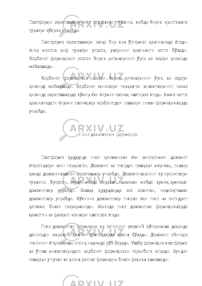 Платформа оҳактошларининг зарралари турлича, майда-йирик кристаллик турлари кўпроқ учрайди. Платформа оҳактошлари юпқа бир хил ўзгармас қалинликда ёта ди. Агар массив риф турлари учраса, уларнинг қалинлиги катта бўлади. Карбонат формацияси асосан йирик ритмларнинг ўрта ва юқори қисмида жойлашади. Карбонат формацияси асосан йирик ритмларнинг ўрта ва юқори қисмида жойлашади. Карбонат жинслари тарқалган вилоятларнинг чекка қисмида оҳактошларда кўмир ёки ёнувчи сланец иштирок этади. Аммо катта қалинликдаги ёнувчи сланецлар карбонатдан ташкари гилли формацияларда учрайди. Гипс-доломитли формация Платформа ҳудудида гипс қатламчали ёки линзасимон доломит ётқизиқлари кенг тарқалган. Доломит ва гипсдан ташқари мергель, гиллар ҳамда доломитлашган оҳактошлар учрайди. Доломитларнинг ху-сусиятлари турлича. Хусусан, жуда майда заррали, ковакли майда қумоқ-қумоқли доломитлар учрайди. Бошқа ҳудудларда эса оолитли, чақмоқтошли доломитлар учрайди. Кўпинча доломитлар гипсли ёки гипс ва ангидрит қатлами билан такрорланади. Баъзида гипс доломитли формацияларда целестин ва флюрит конлари иштирок этади. Гипс-доломитли формация ер остининг умумий кўтарилиш даврида денгиздан ажралиб қолган қўлтиқларда ҳосил бўлади. Доло мит айниқса гипснинг ётқизилиши иссиқ иқлимда рўй беради. Ушбу формация платформа ва ўтиш вилоятларидаги карбонат формацияси таркибига киради. Бундан ташқари у тузли ва қизил рангли фор мация билан фациал алмашади. 