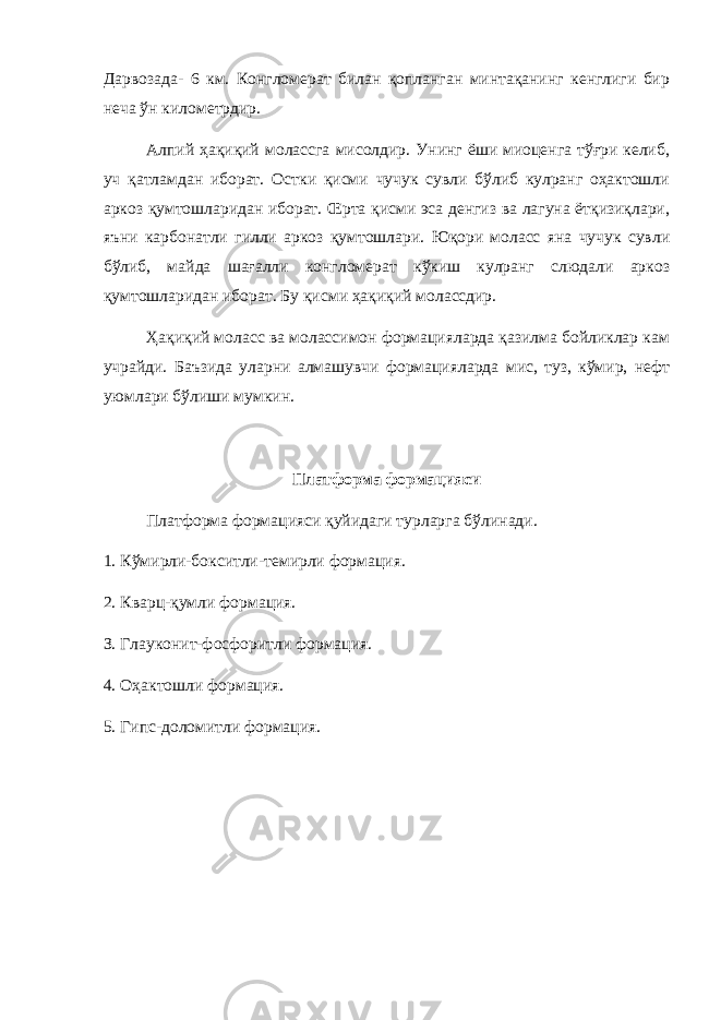 Дарвозада- 6 км. Конгломерат билан қопланган минтақанинг кенглиги бир неча ўн километрдир. Алпий ҳақиқий молассга мисолдир. Унинг ёши миоценга тўғри келиб, уч қатламдан иборат. Остки қисми чучук сувли бўлиб кулранг оҳактошли аркоз қумтошларидан иборат. Œрта қисми эса денгиз ва лагуна ётқизиқлари, яъни карбонатли гилли аркоз қумтошлари. Юқори моласс яна чучук сувли бўлиб, майда шағалли конгломерат кўкиш кулранг слюдали аркоз қумтошларидан иборат. Бу қисми ҳақиқий молассдир. Ҳақиқий моласс ва молассимон формацияларда қазилма бойликлар кам учрайди. Баъзида уларни алмашувчи формацияларда мис, туз, кўмир, нефт уюмлари бўлиши мумкин. Платформа формацияси Платформа формацияси қуйидаги турларга бўлинади. 1. Кўмирли-бокситли-темирли формация. 2. Кварц-қумли формация. З. Глауконит-фосфоритли формация. 4. Оҳактошли формация. 5. Гипс-доломитли формация. 
