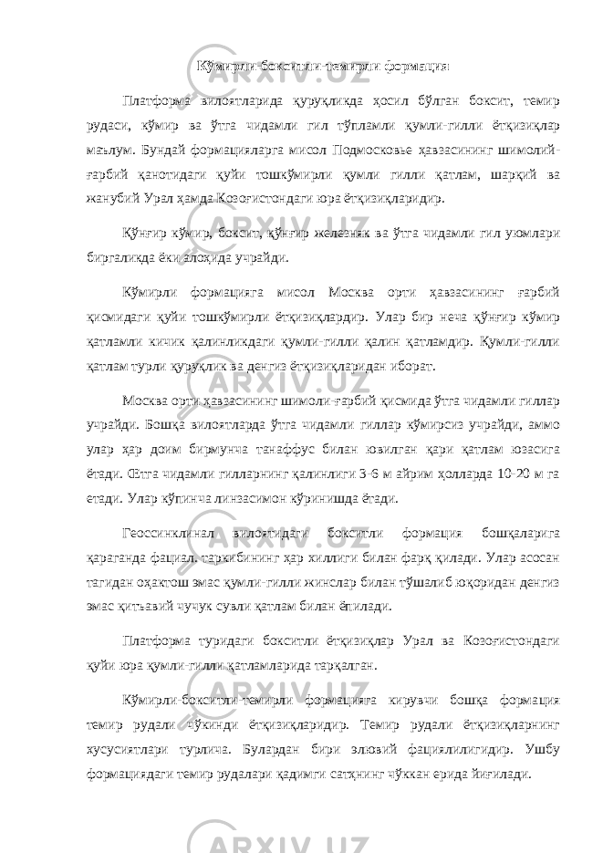 Кўмирли-бокситли-темирли формация Платформа вилоятларида қуруқликда ҳосил бўлган боксит, темир рудаси, кўмир ва ўтга чидамли гил тўпламли қумли-гилли ётқизиқлар маълум. Бундай формацияларга мисол Подмосковье ҳавзасининг шимолий- ғарбий қанотидаги қуйи тошкўмирли қумли гилли қатлам, шарқий ва жанубий Урал ҳамда Козоғистондаги юра ётқизиқларидир. Қўнғир кўмир, боксит, қўнғир железняк ва ўтга чидамли гил уюмлари биргаликда ёки алоҳида учрайди. Кўмирли формацияга мисол Москва орти ҳавзасининг ғарбий қисмидаги қуйи тошкўмирли ётқизиқлардир. Улар бир неча қўнғир кўмир қатламли кичик қалинликдаги қумли-гилли қалин қатламдир. Қумли-гилли қатлам турли қуруқлик ва денгиз ётқизиқларидан ибо рат. Москва орти ҳавзасининг шимоли-ғарбий қисмида ўтга чидамли гиллар учрайди. Бошқа вилоятларда ўтга чидамли гиллар кўмирсиз учрайди, аммо улар ҳар доим бирмунча танаффус билан ювилган қари қатлам юзасига ётади. Œтга чидамли гилларнинг қалинлиги 3-6 м айрим ҳолларда 10-20 м га етади. Улар кўпинча линзасимон кўринишда ётади. Геоссинклинал вилоятидаги бокситли формация бошқаларига қараганда фациал. таркибининг ҳар хиллиги билан фарқ қилади. Улар асосан тагидан оҳактош эмас қумли-гилли жинслар билан тўшалиб юқоридан денгиз эмас қитъавий чучук сувли қатлам билан ёпилади. Платформа туридаги бокситли ётқизиқлар Урал ва Козоғистондаги қуйи юра қумли-гилли қатламларида тарқалган. Кўмирли-бокситли-темирли формацияга кирувчи бошқа форма ция темир рудали чўкинди ётқизиқларидир. Темир рудали ётқизиқларнинг хусусиятлари турлича. Булардан бири элювий фациялилигидир. Ушбу формациядаги темир рудалари қадимги сатҳнинг чўккан ерида йиғилади. 