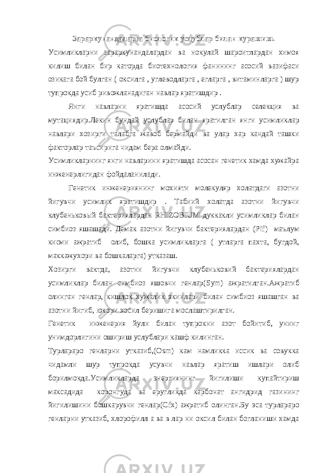 Зараркунандаларга биологик услублар билан курашиш. Усимликларни зараркунандалардан ва нокулай шароитлардан химоя килиш билан бир каторда биотехнология фанининг асосий вазифаси озикага бой булган ( оксилга , углеводларга , егларга , витаминларга ) шур тупрокда усиб ривожланадиган навлар яратишдир . Янги навларни яратишда асосий услублар селекция ва мутациядир.Лекин бундай услублар билан яратилган янги усимликлар навлари хозирги талабга жавоб бермайди ва улар хар кандай ташки факторлар таъсирига чидам бера олмайди. Усимликларнинг янги навларини яратишда асосан генетик хамда хужайра инженерлигидан фойдаланилади. Генетик инженериянинг мохияти молекуляр холатдаги азотни йигувчи усимлик яратишдир . Табиий холатда азотни йигувчи клубеньковый бактериялардан RHIZOBIUM дуккакли усимликлар билан симбиоз яшашади. Демак азотни йигувчи бактериялардан ( Pif ) маълум кисми ажратиб олиб, бошка усимликларга ( утларга пахта, бугдой, маккажухори ва бошкаларга) утказаш. Хозирги вактда, азотни йигувчи клубеньковий бактериялардан усимликлар билан симбиоз яшовчи генлар( Sym ) ажратилган.Ажратиб олинган генлар, кишлок хужалик экинлари билан симбиоз яшашган ва азотни йигиб, юкори хосил беришига мослаштирилган. Генетик инженерия йули билан тупрокни азот бойитиб, унинг унимдорлигини ошириш услублари кашф килинган. Турлараро генларни утказиб,( Osm ) кам намликка иссик ва совукка чидамли шур тупрокда усувчи навлар яратиш ишлари олиб борилмокда.Усимликларда энергиянинг йигилиши купайтириш максадида коронгуда ва еругликда карбонат ангидрид газининг йигилишини бошкарувчи генлар( Cfx ) ажратиб олинган.Бу эса турлараро генларни утказиб, хлорофилл а ва в лар ни оксил билан богланиши хамда 