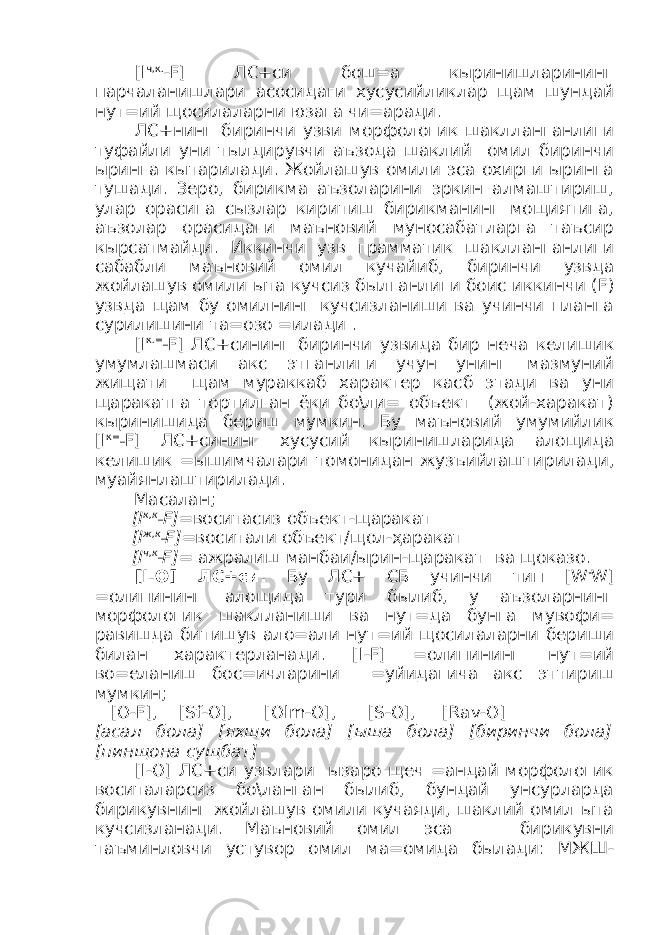 [ I ч,к. - F ] ЛС+си бош=а кыринишларининг парчаланишлари асосидаги хусусийликлар щам шундай нут=ий щосилаларни юзага чи=аради. ЛС+нинг биринчи узви морфологик шаклланганлиги туфайли уни тылдирувчи аъзода шаклий омил биринчи ыринга кытарилади. Жойлашув омили эса охирги ыринга тушади. Зеро, бирикма аъзоларини эркин алмаштириш, улар орасига сызлар киритиш бирикманинг мощиятига, аъзолар орасидаги маъновий муносабатларга таъсир кырсатмайди. Иккинчи узв грамматик шаклланганлиги сабабли маъновий омил кучайиб, биринчи узвда жойлашув омили ыта кучсиз былганлиги боис иккинчи ( F ) узвда щам бу омилнинг кучсизланиши ва учинчи планга сурилишини та=озо =илади . [ I к.=_ F ] ЛС+сининг биринчи узвида бир неча келишик умумлашмаси акс этганлиги учун унинг мазмуний жищати щам мураккаб характер касб этади ва уни щаракатга тортилган ёки бо\ли= объект (жой-харакат) кыринишида бериш мумкин. Бу маъновий умумийлик [ I к=_ F ] ЛС+сининг хусусий кыринишларида алощида келишик =ышимчалари томонидан жузъийлаштирилади, муайянлаштирилади. Масалан; [ I к,к_ F ]= воситасиз объект-щаракат [ I ж,к_ F ]= воситали объект/щол-ҳаракат [ I ч,к_ F ]= ажралиш манбаи/ырин-щаракат ва щоказо. [ I -О] ЛС+си. Бу ЛС+ СБ учинчи тип [ W - W ] =олипининг алощида тури былиб, у аъзоларнинг морфологик шаклланиши ва нут=да бунга мувофи= равишда битишув ало=али нут=ий щосилаларни бериши билан характерланади. [ I - F ] =олипининг нут=ий во=еланиш бос=ичларини =уйидагича акс эттириш мумкин; [О- F ], [ Sf -О], [О lm -О], [ S -О], [ Rav -О] [асал бола] [яхши бола] [ыша бола] [биринчи бола] [пинщона сущбат] [ I -О] ЛС+си узвлари ызаро щеч =андай морфологик воситаларсиз бо\ланган былиб, бундай унсурларда бирикувнинг жойлашув омили кучаяди, шаклий омил ыта кучсизланади. Маъновий омил эса бирикувни таъминловчи устувор омил ма=омида былади: МЖШ- 