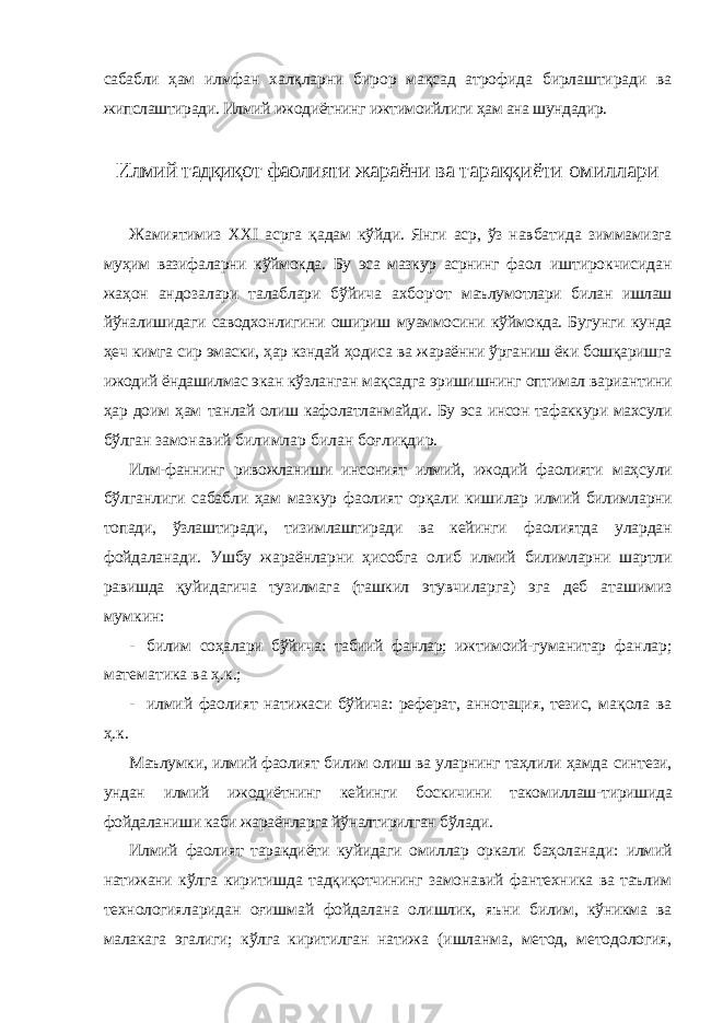 сабабли ҳам илмфан халқларни бирор мақсад атрофида бирлаштиради ва жипслаштиради. Илмий ижодиётнинг ижтимоийлиги ҳам ана шундадир. Илмий тадқиқот фаолияти жараёни ва тараққиёти омиллари Жамиятимиз XXI асрга қадам кўйди. Янги аср, ўз навбатида зиммамизга муҳим вазифаларни кўймокда. Бу эса мазкур асрнинг фаол иштирокчисидан жаҳон андозалари талаблари бўйича ахбор&#39;от маълумотлари билан ишлаш йўналишидаги саводхонлигини ошириш муаммосини кўймокда. Бугунги кунда ҳеч кимга сир эмаски, ҳар кзндай ҳодиса ва жараённи ўрганиш ёки бошқаришга ижодий ёндашилмас экан кўзланган мақсадга эришишнинг оптимал вариантини ҳар доим ҳам танлай олиш кафолатланмайди. Бу эса инсон тафаккури махсули бўлган замонавий билимлар билан боғлиқдир. Илм-фаннинг ривожланиши инсоният илмий, ижодий фаолияти маҳсули бўлганлиги сабабли ҳам мазкур фаолият орқали кишилар илмий билимларни топади, ўзлаштиради, тизимлаштиради ва кейинги фаолиятда улардан фойдаланади. Ушбу жараёнларни ҳисобга олиб илмий билимларни шартли равишда қуйидагича тузилмага (ташкил этувчиларга) эга деб аташимиз мумкин: - билим соҳалари бўйича: табиий фанлар; ижтимоий-гуманитар фанлар; математика ва ҳ.к.; - илмий фаолият натижаси бўйича: реферат, аннотация, тезис, мақола ва ҳ.к. Маълумки, илмий фаолият билим олиш ва уларнинг таҳлили ҳамда синтези, ундан илмий ижодиётнинг кейинги боскичини такомиллаш- тиришида фойдаланиши каби жараёнларга йўналтирилган бўлади. Илмий фаолият таракдиёти куйидаги омиллар оркали баҳоланади: илмий натижани кўлга киритишда тадқиқотчининг замонавий фантехника ва таълим технологияларидан оғишмай фойдалана олишлик, яъни билим, кўникма ва малакага эгалиги; кўлга киритилган натижа (ишланма, метод, методология, 