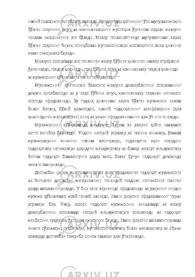 илмий салоҳияти эътиборга олинади. Бунда тадқиқотчининг ўзи шуғулланмоқчи бўлган соҳанинг ютуқ ва камчиликларини мустақил ўрганиш орқали мавзуни танлаш имкониятига эга бўлади. Мавзу танланаётганда шуғулланиши керак бўлган соҳанинг йирик истиқболли мутахассислари маслаҳатига амал қилинса яхши самаралар беради. Мавзуни асослашда эса танланган мавзу бўйича қилинган ишлар атрофлича ўрганилади, тахдил қилинади, соҳа бўйича ютуқ ва камчиликлар таҳлил қилинади ва муаммонинг қўйилишига замин тайёрланади. Муаммонинг қўйилиши бевосита мавзуни долзарблигини асослашнинг давоми ҳисобланади ва у соҳа бўйича ютук, камчиликлар таҳлили натижаси асосида ифодаланади. Бу тадқиқ қилиниши керак бўлган муаммони излаш билан боғлиқ бўлиб қолмасдан, илмий тадқиқотнинг вазифаларини (ҳал қилинадиган масалаларни) аниқ ва равон ифодаланишини ҳам ўз ичига олади. Муаммонинг кўйилишида маълумот йиғиш ва уларни қайта ишлашга катта эътибор берилади. Ундаги назарий усуллар ва техник ечимлар, ўхшаш муаммоларини ечимини топиш воситалари, тадкиқотга яқин соҳадаги тадқиқотлар натижалари ҳақидаги маълумотлар ва бошқа махсус маълумотлар йиғиш тадқиқот бошлангунга қадар эмас, балки бутун тадқиқот давомида амалга оширилади. Дастлабки фараз, яъни ишчи фараз аниқ ифодаланган тадқиқот муаммосига ва йиғилган дастлабки материалнинг танкидий таҳдили натижасига таянган ҳолда шакллантирилади. У бир неча вариантда ифодаланади ва уларнинг ичидан муаммо қўйилипшга моей танлаб олинади. Ишчи фаразни ифодалашнинг турли усуллари бор. Улар, асосан тадқикот муаммосини аниқлашда ва мавзу долзарблигини асослашда назарий маълумотларга асосланади ва тадқиқот манбасини чуқурроқ ўрганиш имконини беради. Ишчи фаразни шакллантиришда анкета сўровлари, суҳбатлари, мутахассис-олимлар билан маслаҳатлар ва айрим ҳолларда дастлабки тажриба-синов ишлари ҳам ўтказилади. 