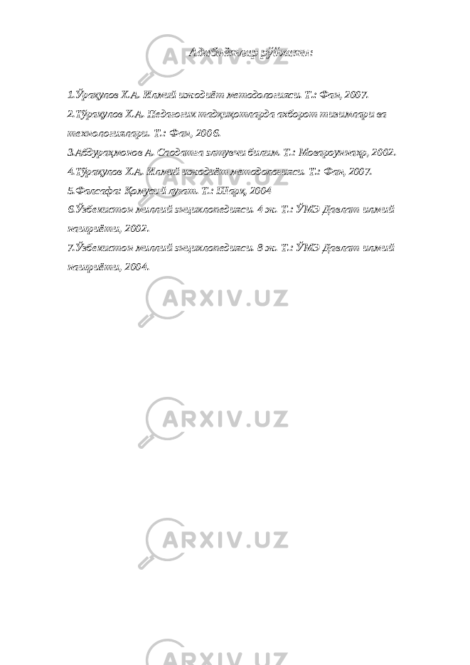 Адабиётлар рўйхати: 1.Ўрақулов Х.А. Илмий ижодиёт методологияси. Т.: Фан, 2007 . 2.Тўрақулов Х.А. Педагогик тадқиқотларда ахборот тизимлари ва технологиялари. Т.: Фан, 2006. 3.Абдураҳмонов А. Саодатга элтувчи билим. Т.: Мовароуннаҳр, 2002. 4.Тўрақулов Х.А. Илмий ижодиёт методологияси. Т.: Фан, 2007. 5.Фалсафа: Қомусий луғат. Т.: Шарқ, 2004 6.Ўзбекистон миллий энциклопедияси. 4 ж. Т.: ЎМЭ Давлат илмий нашриёти, 2002. 7.Ўзбекистон миллий энциклопедияси. 8 ж. Т.: ЎМЭ Давлат илмий нашриёти, 2004. 