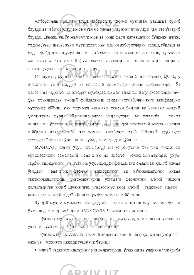 Ахборотлаштирилган асрда ахборотлар оқими мунтазам равшцца ортиб боради ва табиий уларга мое муаммо ҳамда уларнинг ечимлари ҳам тез ўзгариб боради. Демак, ушбу жамиятга мое ва унда фаол қатнашувчи бўламан деган, ходим (аъзо, шахе) яъни мутахассис ҳам илмий ахборотларни излаш, тўплаш ва ундан фойдаланиш учун олинган ахборотларни тизимларга ажратиш, муаммога хос фикр ва техникавий (технологик) ечимларнинг оптимал вариантларини танлаш усулларини билишлари зарур. Маълумки, бундай аклий фаолият бевосита ижод билан боғлиқ бўлиб, у инсоннинг янги моддий ва маънавий неъматлар яратиш фаолиятидир. Ўз навбатида тадкиқот ва ижодий мулоҳазалар ҳам замонавий мутахассисдан илм- фан ютуқларидан ижодий фойдаланиш орқали истикболли янги вазифаларни мустакил қўйиш, уни оптимал ечимини танлай билиш ва ўзининг амалий фаолиятида турли кўринишлардаги тадқиқотлар ва тажриба - синов ишларини ўтказишини талаб килади. Ана шундай замонавий мутахассислар тайёрлаш давр талаби эканлигини эътиборга олиб &#34;Илмий тадкиқот асослари&#34; фанини ўрганишга куйидаги мақсадни қўйдик: МАҚСАД: Олий ўкув юртларида магистратурани битириб чиқаётган мутахассисни замонавий педагогик ва ахборот технологияларидан, ўкув- тарбия ищларининг интерактив усулларидан фойдалана оладиган қилиб ҳамда ўзидаги педагогик фаолият маҳоратини ва кўникмаларини янада такомиллаштириш, ривожлантириш устидаги фаолиятни илмий ташкил килаоладиган қилиб шунингдек, уларни мустакил илмий - тадқиқот, илмий - педагогик ва касбга дойр бошқарув фаолиятига тайёрлаш. Бундай муҳим муаммони (мақсадни) - амалга ошириш учун мазкур фанни ўқитиш давомида куйидаги ВАЗИФАЛАР ечимлари изланади: • бўлажак мутахассисларни илм-фаннинг моҳияти, уни ташкил қилиш ва уларнинг жамиятдаги ўрни билан таништириш; • бўлажак мутахассисларга илмий ходим ва илмий тадқиқот ҳамда уларнинг мазмун - моҳияти ҳақида тушунча бериш; • илмий тадкиқот ишларини ривожлантириш, ўтказиш ва уларнинг тажриба 