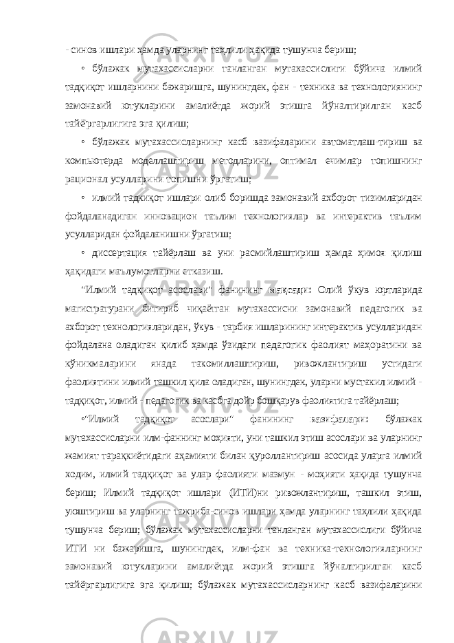 - синов ишлари ҳамда уларнинг таҳлили ҳақида тушунча бериш; • бўлажак мутахассисларни танланган мутахассислиги бўйича илмий тадқиқот ишларнини бажаришга, шунингдек, фан - техника ва технологиянинг замонавий ютукларини амалиётда жорий этишга йўналтирилган касб тайё&#39;ргарлигига эга қилиш; • бўлажак мутахассисларнинг касб вазифаларини автоматлаш- тириш ва компьютерда моделлаштириш методларини, оптимал ечимлар топишнинг рационал усулларини топишни ўргатиш; • илмий тадкиқот ишлари олиб боришда замонавий ахборот тизимларидан фойдаланадиган инновацион таълим технологиялар ва интерактив таълим усулларидан фойдаланишни ўргатиш; • диссертация тайёрлаш ва уни расмийлаштириш ҳамда ҳимоя қилиш ҳақидаги маълумотларни етказиш. &#34;Илмий тадқиқот асослари&#34; фанининг мақсади: Олий ўкув юртларида магистратурани битириб чиқаётган мутахассисни замонавий педагогик ва ахборот технологияларидан, ўкув - тарбия ишларининг интерактив усулларидан фойдалана оладиган қилиб ҳамда ўзидаги педагогик фаолият маҳоратини ва кўникмаларини янада такомиллаштириш, ривожлантириш устидаги фаолиятини илмий ташкил қила оладиган, шунингдек, уларни мустакил илмий - тадқиқот, илмий - педагогик ва касбга дойр бошқарув фаолиятига тайёрлаш; •&#34;Илмий тадқиқот асослари&#34; фанининг вазифалари: бўлажак мутахассисларни илм-фаннинг моҳияти, уни ташкил этиш асослари ва уларнинг жамият тарақкиётидаги аҳамияти билан қуроллантириш асосида уларга илмий ходим, илмий тадқиқот ва улар фаолияти мазмун - моҳияти ҳақида тушунча бериш; Илмий тадқиқот ишлари (ИТИ)ни ривожлантириш, ташкил этиш, уюштириш ва уларнинг тажриба-синов ишлари ҳамда уларнинг таҳлили ҳақида тушунча бериш; бўлажак мутахассисларни танланган мутахассислиги бўйича ИТИ ни бажаришга, шунингдек, илм-фан ва техника-технологияларнинг замонавий ютукларини амалиётда жорий этишга йўналтирилган касб тайёргарлигига эга қилиш; бўлажак мутахассисларнинг касб вазифаларини 