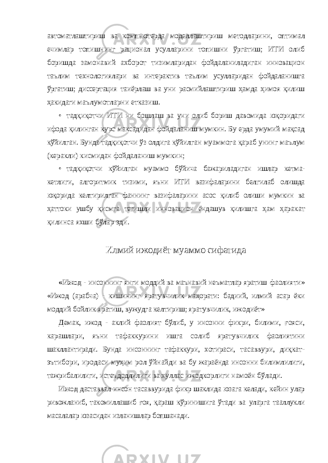 автоматлаштириш ва компьютерда моделлаштириш методларини, оптимал ечимлар топишнинг рационал усулларини топишни ўргатиш; ИТИ олиб боришда замонавий ахборот тизимларидан фойдаланиладиган инновацион таълим технологиялари ва интерактив таълим усулларидан фойдаланишга ўргатиш; диссертация таиёрлаш ва уни расмийлаштириш ҳамда ҳимоя қилиш ҳакидаги маълумотларни етказиш. • тадқиқотчи ИТИ ни бошлаш ва уни олиб бориш давомида юқоридаги ифода қилинган курс максадидан фойдаланиш мумкин. Бу ерда умумий мақсад кўйилган. Бунда тадқиқотчи ўз олдига кўйилган муаммога қараб унинг маълум (керакли) кисмидан фойдаланиш мумкин; • тадқиқотчи кўйилган муаммо бўйича бажариладиган ишлар кетма- кетлиги, алгоритмик тизими, яъни ИТИ вазифаларини белгилаб олишда юқорида келтирилган фаннинг вазифаларини асос қилиб олиши мумкин ва ҳаттоки ушбу қисмга тегишли инновацион ёндашув қилишга ҳам ҳаракат қилинса яхши бўлар эди. Илмий ижодиёт муаммо сифатида «Ижод - инсоннинг янги моддий ва маънавий неъматлар яратиш фаолияти» «Ижод (арабча) - кишининг яратувчилик маҳорати: бадиий, илмий асар ёки моддий бойлик яратиш, вужудга келтириш; яратувчилик, ижодиёт» Демак, ижод - аклий фаолият бўлиб, у инсонни фикри, билими, ғояси, карашлари, яъни тафаккурини ишга солиб яратувчилик фаолиятини шакллантиради. Бунда инсоннинг тафаккури, хотираси, тасаввури, диқкат- эътибори, иродаси муҳим рол ўйнайди ва бу жараёнда инсонни билимлилиги, тажрибалилиги, истеъдодлилиги ва хуллас ижодкорлиги намоён бўлади. Ижод даставвал инсон тасаввурида фикр шаклида юзага келади, кейин улар ривожланиб, такомиллашиб ғоя, қараш кўринишига ўтади ва уларга тааллукли масалалар юзасидан изланишлар бопшанади. 