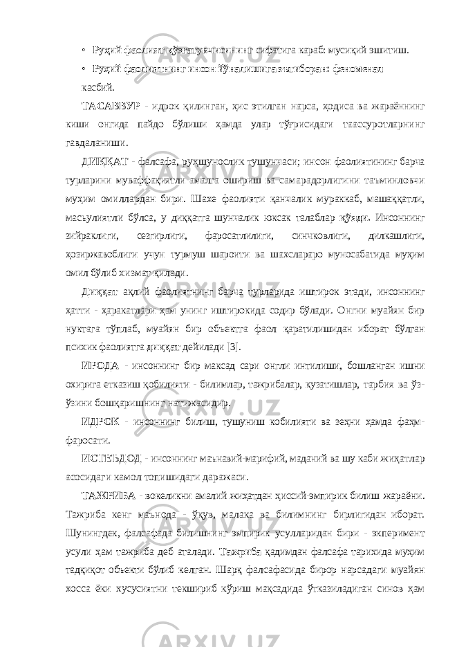 • Руҳий фаолият қўзғатувчисининг сифатига караб: мусиқий эшитиш. • Руҳий фаолиятнинг инсон йўналишига эътиборан: феноменал касбий. ТАСАВВУР - идрок қилинган, ҳис этилган нарса, ҳодиса ва жараённинг киши онгида пайдо бўлиши ҳамда улар тўғрисидаги таассуротларнинг гавдаланиши. ДИҚҚАТ - фалсафа, руҳшунослик тушунчаси; инсон фаолиятининг барча турларини муваффақиятли амалга ошириш ва самарадорлигини таъминловчи муҳим омиллардан бири. Шахе фаолияти қанчалик мураккаб, машаққатли, масьулиятли бўлса, у диққатга шунчалик юксак талаблар қўяди. Инсоннинг зийраклиги, сезгирлиги, фаросатлилиги, синчковлиги, дилкашлиги, ҳозиржавоблиги учун турмуш шароити ва шахслараро муносабатида муҳим омил бўлиб хизмат қилади. Диққат ақлий фаолиятнинг барча турларида иштирок этади, инсоннинг ҳатти - ҳаракатлари ҳам унинг иштирокида содир бўлади. Онгни муайян бир нуктага тўплаб, муайян бир объектга фаол қаратилишидан иборат бўлган психик фаолиятга диққат дейилади [3]. ИРОДА - инсоннинг бир максад сари онгли интилиши, бошланган ишни охирига етказиш қобилияти - билимлар, тажрибалар, кузатишлар, тарбия ва ўз- ўзини бошқаришнинг натижасидир. ИДРОК - инсоннинг билиш, тушуниш кобилияти ва зеҳни ҳамда фаҳм- фаросати. ИСТЕЪДОД - инсоннинг маънавий-марифий, маданий ва шу каби жиҳатлар асосидаги камол топишидаги даражаси. ТАЖРИБА - вокеликни амалий жиҳатдан ҳиссий-эмпирик билиш жараёни. Тажриба кенг маънода - ўқув, малака ва билимнинг бирлигидан иборат. Шунингдек, фалсафада билишнинг эмпирик усулларидан бири - экперимент усули ҳам тажриба деб аталади. Тажриба қадимдан фалсафа тарихида муҳим тадқиқот объекти бўлиб келган. Шарқ фалсафасида бирор нарсадаги муайян хосса ёки хусусиятни текшириб кўриш мақсадида ўтказиладиган синов ҳам 