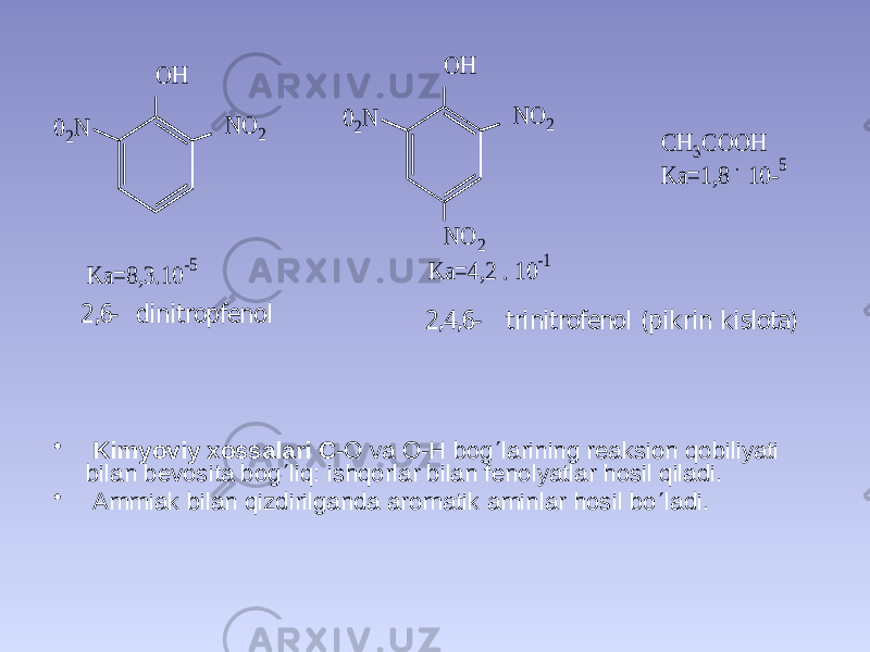 • Kimyoviy xossalari C -O va O-H bog  larining reaksion qobiliyati bilan bevosita bog  liq: ishqorlar bilan fenolyatlar hosil qiladi. • Ammiak bilan qizdirilganda aromatik aminlar hosil bo  ladi. 02N O H N O 2 02N O H N O 2 N O 2 C H 3C O O H K a= 1,8 . 10- 5 K a= 8,3.10 -5 K a= 4,2 . 10 -1 2 ,6 - d in itro p fen o l 2 ,4 ,6 - trin itro fe n o l (p ik rin k islo ta) 