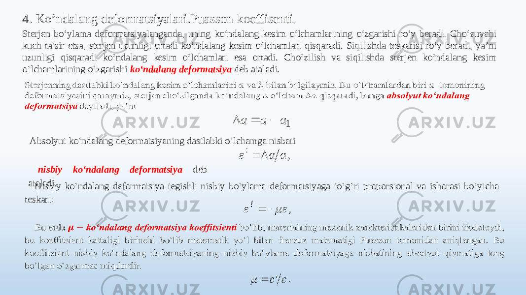 4. Ko’ndalang deformatsiyalari.Puasson koeffisenti. Sterjen bo‘ylama deformatsiyalanganda, uning ko‘ndalang kesim o‘lchamlarining o‘zgarishi ro‘y beradi. Cho‘zuvchi kuch ta’sir etsa, sterjen uzunligi ortadi ko‘ndalang kesim o‘lchamlari qisqaradi. Siqilishda teskarisi ro‘y beradi, ya’ni uzunligi qisqaradi ko‘ndalang kesim o‘lchamlari esa ortadi. Cho‘zilish va siqilishda sterjen ko‘ndalang kesim o‘lchamlarining o‘zgarishi ko‘ndalang deformatsiya deb ataladi.   Absolyut ko‘ndalang deformatsiyaning dastlabki o‘lchamga nisbati nisbiy ko‘ndalang deformatsiya deb ataladi. Nisbiy ko‘ndalang deformatsiya tegishli nisbiy bo‘ylama deformatsiyaga to‘g‘ri proporsional va ishorasi bo‘yicha teskari:  1 а а a    , ! a a    , !     . &#39;     