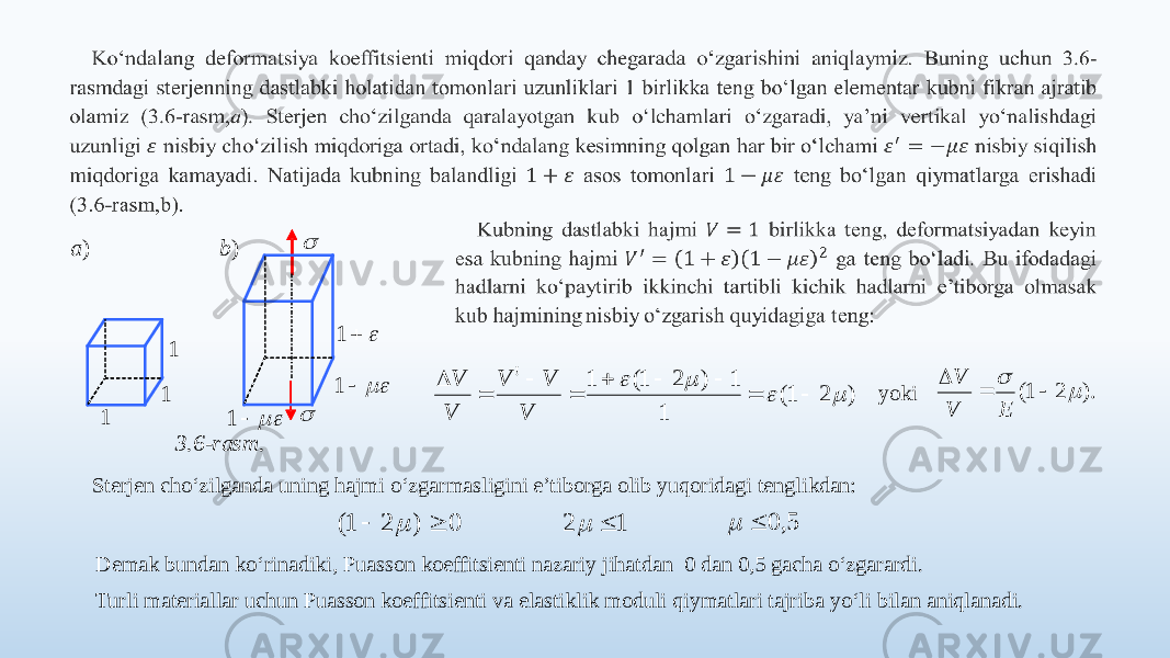     yoki Sterjen cho‘zilganda uning hajmi o‘zgarmasligini e’tiborga olib yuqoridagi tenglikdan: Demak bundan ko‘rinadiki, Puasson koeffitsienti nazariy jihatdan 0 dan 0,5 gacha o‘zgarardi. Turli materiallar uchun Puasson koeffitsienti va elastiklik moduli qiymatlari tajriba yo‘li bilan aniqlanadi.   1   1  1   1  1 1 ) a )b 3.6 -rasm . ) 2 1( 1 1 ) 2 1( 1 !              V V V V V ). 2 1(      Е V V 0 ) 2 1(    12   5, 0   