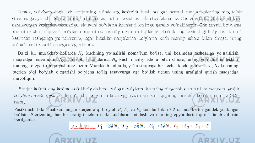 Demak, bo‘ylama kuch deb sterjenning ko‘ndalang kesimida hosil bo‘lgan normal kuchlanishlarning teng ta’sir etuvchisiga aytiladi. Bo‘ylama kuchlarni aniqlash uchun kesish usulidan foydalanamiz. Cho‘zuvchi bo‘ylama kuchlarni qaralayotgan kesimdan tashqariga, siquvchi bo‘ylama kuchlarni kesimga qaratib yo‘naltiramiz. Cho‘zuvchi bo‘ylama kuchni musbat, siquvchi bo‘ylama kuchni esa manfiy deb qabul qilamiz. Ko‘ndalang kesimdagi bo‘ylama kuchni kesimdan tashqariga yo‘naltiramiz, agar hisoblar natijalarida bo‘ylama kuch manfiy ishora bilan chiqsa, uning yo‘nalishini teskari tomonga o‘zgartiramiz.   Sterjen ko‘ndalang kesimda o‘qi bo‘ylab hosil bo‘lgan bo‘ylama kuchning o‘zgarish qonunini ko‘rsatuvchi grafik bo‘ylama kuch epyurasi deb ataladi. Bo‘ylama kuch epyurasini qurishni quyidagi misolda ko‘rib chiqamiz (3.2- rasm).   