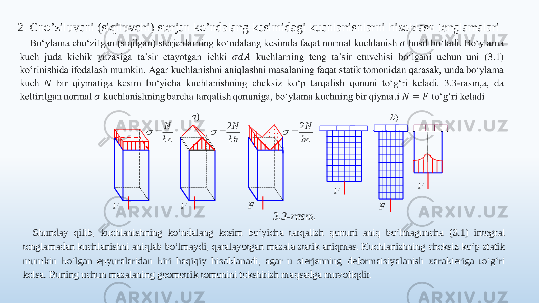 2. Cho’ziluvchi (siqiluvchi) sterjen ko’ndalang kesimidagi kuchlanishlarni hisoblash tenglamalari.   3.3-rasm. Shunday qilib, kuchlanishning ko‘ndalang kesim bo‘yicha tarqalish qonuni aniq bo‘lmaguncha (3.1) integral tenglamadan kuchlanishni aniqlab bo‘lmaydi, qaralayotgan masala statik aniqmas. Kuchlanishning cheksiz ko‘p statik mumkin bo‘lgan epyuralaridan biri haqiqiy hisoblanadi, agar u sterjenning deformatsiyalanish xarakteriga to‘g‘ri kelsa. Buning uchun masalaning geometrik tomonini tekshirish maqsadga muvofiqdir. F F F bh N   bh N2   bh N2   F F F )b )a 