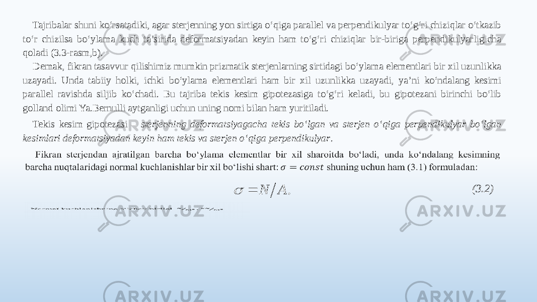 Tajribalar shuni ko‘rsatadiki, agar sterjenning yon sirtiga o‘qiga parallel va perpendikulyar to‘g‘ri chiziqlar o‘tkazib to‘r chizilsa bo‘ylama kuch ta’sirida deformatsiyadan keyin ham to‘g‘ri chiziqlar bir-biriga perpendikulyarligicha qoladi (3.3-rasm,b). Demak, fikran tasavvur qilishimiz mumkin prizmatik sterjenlarning sirtidagi bo‘ylama elementlari bir xil uzunlikka uzayadi. Unda tabiiy holki, ichki bo‘ylama elementlari ham bir xil uzunlikka uzayadi, ya’ni ko‘ndalang kesimi parallel ravishda siljib ko‘chadi. Bu tajriba tekis kesim gipotezasiga to‘g‘ri keladi, bu gipotezani birinchi bo‘lib golland olimi Ya.Bernulli aytganligi uchun uning nomi bilan ham yuritiladi. Tekis kesim gipotezasi – sterjenning deformatsiyagacha tekis bo‘lgan va sterjen o‘qiga perpendikulyar bo‘lgan kesimlari deformatsiyadan keyin ham tekis va sterjen o‘qiga perpendikulyar .   (3.2)  . A N   