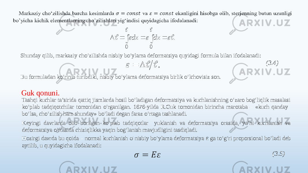   Shunday qilib, markaziy cho‘zilishda nisbiy bo‘ylama deformatsiya quyidagi formula bilan ifodalanadi: (3.4) Bu formuladan ko‘rinib turibdiki, nisbiy bo‘ylama deformatsiya birlik o‘lchovisiz son. Guk qonuni. Tashqi kuchlar ta’sirida qattiq jismlarda hosil bo‘ladigan deformatsiya va kuchlanishning o‘zaro bog‘liqlik masalasi ko‘plab tadqiqotchilar tomonidan o‘rganilgan. 1676-yilda R.Guk tomonidan birincha marotaba – «kuch qanday bo‘lsa, cho‘zilish ham shunday» bo‘ladi degan faraz o‘rtaga tashlanadi. Keyingi davrlarda olib borilgan ko‘plab tadqiqotlar yuklanish va deformatsiya orasida, ya’ni kuchlanish va deformatsiya o‘rtasida chiziqlikka yaqin bog‘lanish mavjudligini tasdiqladi. Hozirgi davrda bu qoida – normal kuchlanish σ nisbiy bo‘ylama deformatsiya ε ga to‘g‘ri proporsional bo‘ladi deb aytilib, u quyidagicha ifodalanadi:   (3.5). 0 0              dz dz .      