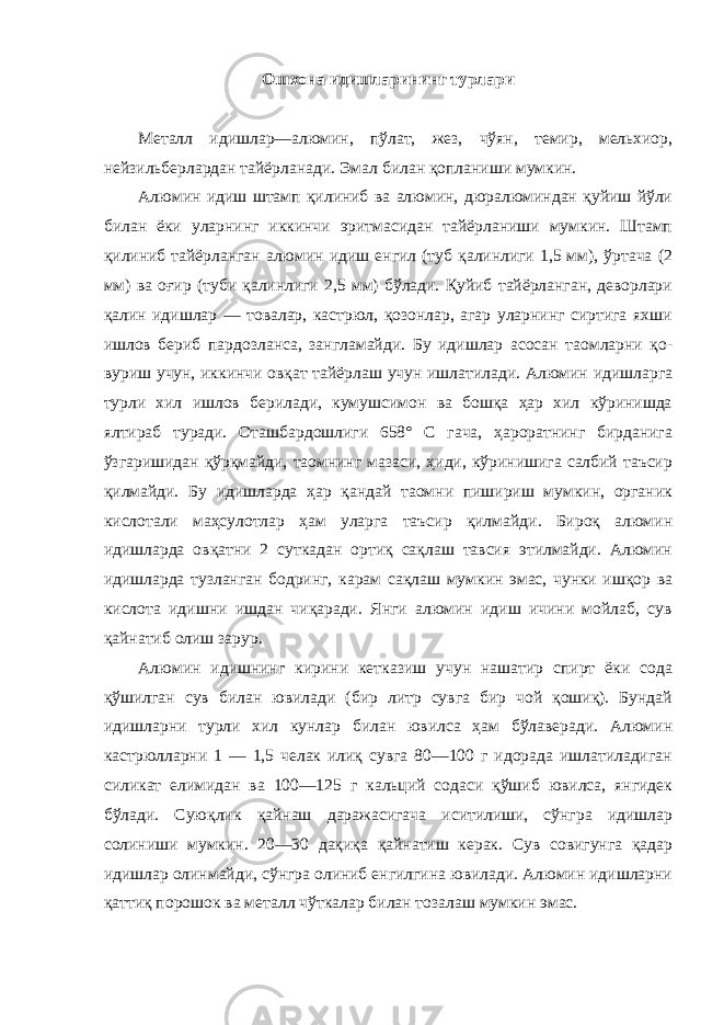 Ошхона идишларининг турлари Металл идишлар—алюмин, пўлат, жез, чўян, темир, мельхиор, нейзильберлардан тайёрланади. Эмал билан қопланиши мумкин. Алюмин идиш штамп қилиниб ва алюмин, дюралюминдан қуйиш йўли билан ёки уларнинг иккинчи эритмасидан тайёрланиши мумкин. Штамп қилиниб тайёрланган алюмин идиш енгил (туб қалинлиги 1,5 мм), ўртача (2 мм) ва оғир (туби қалинлиги 2,5 мм) бўлади. Қуйиб тайёрланган, деворлари қалин идишлар — товалар, кастрюл, қозонлар, агар уларнинг сиртига яхши ишлов бериб пардозланса, зангламайди. Бу идишлар асосан таомларни қо- вуриш учун, иккинчи овқат тайёрлаш учун ишлатилади. Алюмин идишларга турли хил ишлов берилади, кумушсимон ва бошқа ҳар хил кўринишда ялтираб туради. Оташбардошлиги 658° С гача, ҳароратнинг бирданига ўзгаришидан қўрқмайди, таомнинг мазаси, ҳиди, кўринишига салбий таъсир қилмайди. Бу идишларда ҳар қандай таомни пишириш мумкин, органик кислотали маҳсулотлар ҳам уларга таъсир қилмайди. Бироқ алюмин идишларда овқатни 2 суткадан ортиқ сақлаш тавсия этилмайди. Алюмин идишларда тузланган бодринг, карам сақлаш мумкин эмас, чунки ишқор ва кислота идишни ишдан чиқаради. Янги алюмин идиш ичини мойлаб, сув қайнатиб олиш зарур. Алюмин идишнинг кирини кетказиш учун нашатир спирт ёки сода қўшилган сув билан ювилади (бир литр сувга бир чой қошиқ). Бундай идишларни турли хил кунлар билан ювилса ҳам бўлаверади. Алюмин кастрюлларни 1 — 1,5 челак илиқ сувга 80—100 г идорада ишлатиладиган силикат елимидан ва 100—125 г кальций содаси қўшиб ювилса, янгидек бўлади. Суюқлик қайнаш даражасигача иситилиши, сўнгра идишлар солиниши мумкин. 20—30 дақиқа қайнатиш керак. Сув совигунга қадар идишлар олинмайди, сўнгра олиниб енгилгина ювилади. Алюмин идишларни қаттиқ порошок ва металл чўткалар билан тозалаш мумкин эмас. 