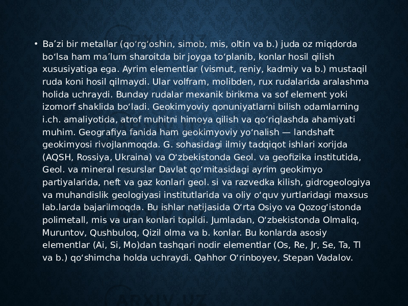 • Baʼzi bir metallar (qoʻrgʻoshin, simob, mis, oltin va b.) juda oz miqdorda boʻlsa ham maʼlum sharoitda bir joyga toʻplanib, konlar hosil qilish xususiyatiga ega. Ayrim elementlar (vismut, reniy, kadmiy va b.) mustaqil ruda koni hosil qilmaydi. Ular volfram, molibden, rux rudalarida aralashma holida uchraydi. Bunday rudalar mexanik birikma va sof element yoki izomorf shaklida boʻladi. Geokimyoviy qonuniyatlarni bilish odamlarning i.ch. amaliyotida, atrof muhitni himoya qilish va qoʻriqlashda ahamiyati muhim. Geografiya fanida ham geokimyoviy yoʻnalish — landshaft geokimyosi rivojlanmoqda. G. sohasidagi ilmiy tadqiqot ishlari xorijda (AQSH, Rossiya, Ukraina) va Oʻzbekistonda Geol. va geofizika institutida, Geol. va mineral resurslar Davlat qoʻmitasidagi ayrim geokimyo partiyalarida, neft va gaz konlari geol. si va razvedka kilish, gidrogeologiya va muhandislik geologiyasi institutlarida va oliy oʻquv yurtlaridagi maxsus lab.larda bajarilmoqda. Bu ishlar natijasida Oʻrta Osiyo va Qozogʻistonda polimetall, mis va uran konlari topildi. Jumladan, Oʻzbekistonda Olmaliq, Muruntov, Qushbuloq, Qizil olma va b. konlar. Bu konlarda asosiy elementlar (Ai, Si, Mo)dan tashqari nodir elementlar (Os, Re, Jr, Se, Ta, Tl va b.) qoʻshimcha holda uchraydi. Qahhor Oʻrinboyev, Stepan Vadalov. 