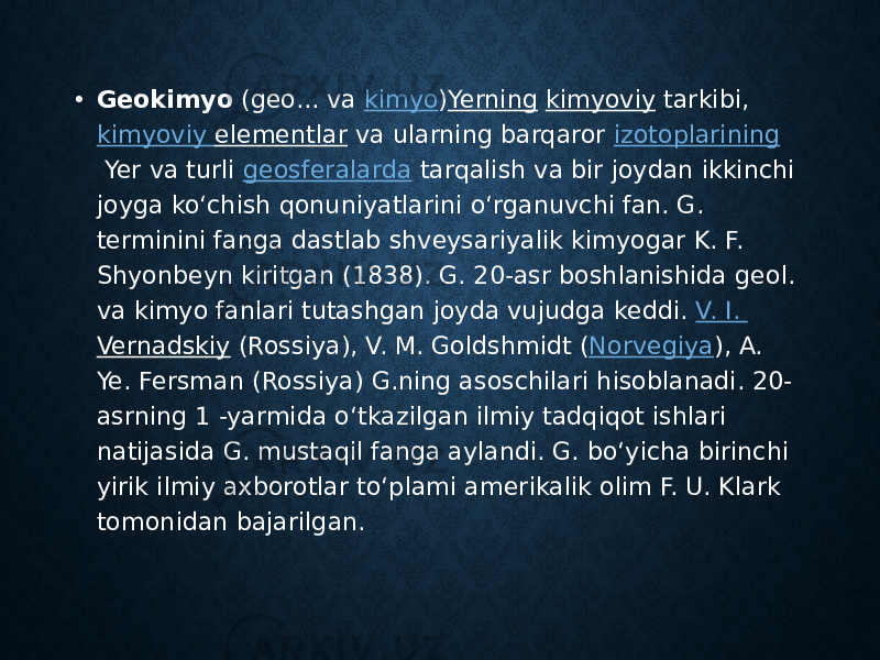 • Geokimyo  (geo... va  kimyo ) Yerning   kimyoviy  tarkibi,  kimyoviy elementlar  va ularning barqaror  izotoplarining  Yer va turli  geosferalarda  tarqalish va bir joydan ikkinchi joyga koʻchish qonuniyatlarini oʻrganuvchi fan. G. terminini fanga dastlab shveysariyalik kimyogar K. F. Shyonbeyn kiritgan (1838). G. 20-asr boshlanishida geol. va kimyo fanlari tutashgan joyda vujudga keddi.  V. I. Vernadskiy  (Rossiya), V. M. Goldshmidt ( Norvegiya ), A. Ye. Fersman (Rossiya) G.ning asoschilari hisoblanadi. 20- asrning 1 -yarmida oʻtkazilgan ilmiy tadqiqot ishlari natijasida G. mustaqil fanga aylandi. G. boʻyicha birinchi yirik ilmiy axborotlar toʻplami amerikalik olim F. U. Klark tomonidan bajarilgan.  