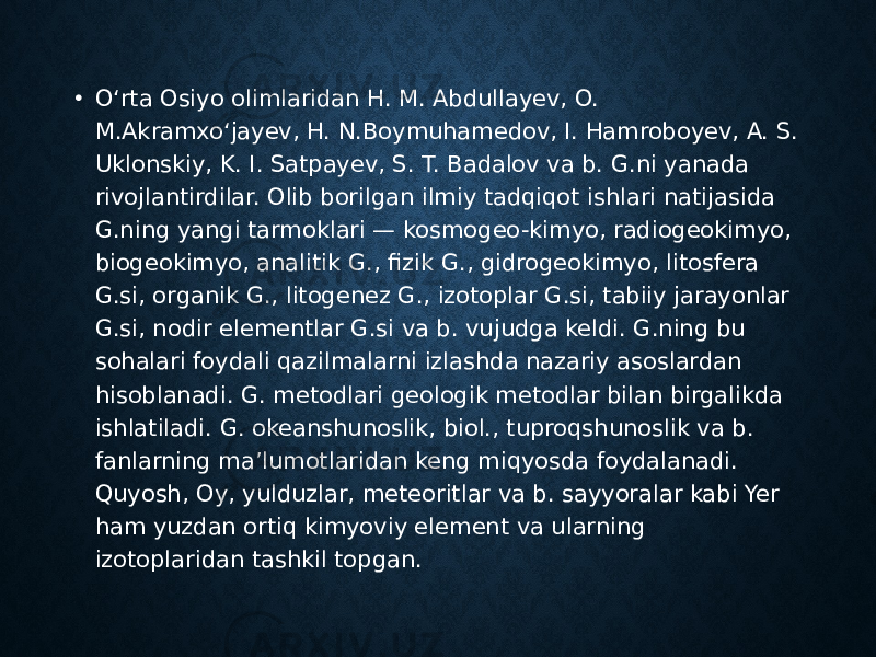 • Oʻrta Osiyo olimlaridan H. M. Abdullayev, O. M.Akramxoʻjayev, H. N.Boymuhamedov, I. Hamroboyev, A. S. Uklonskiy, K. I. Satpayev, S. T. Badalov va b. G.ni yanada rivojlantirdilar. Olib borilgan ilmiy tadqiqot ishlari natijasida G.ning yangi tarmoklari — kosmogeo-kimyo, radiogeokimyo, biogeokimyo, analitik G., fizik G., gidrogeokimyo, litosfera G.si, organik G., litogenez G., izotoplar G.si, tabiiy jarayonlar G.si, nodir elementlar G.si va b. vujudga keldi. G.ning bu sohalari foydali qazilmalarni izlashda nazariy asoslardan hisoblanadi. G. metodlari geologik metodlar bilan birgalikda ishlatiladi. G. okeanshunoslik, biol., tuproqshunoslik va b. fanlarning maʼlumotlaridan keng miqyosda foydalanadi. Quyosh, Oy, yulduzlar, meteoritlar va b. sayyoralar kabi Yer ham yuzdan ortiq kimyoviy element va ularning izotoplaridan tashkil topgan. 