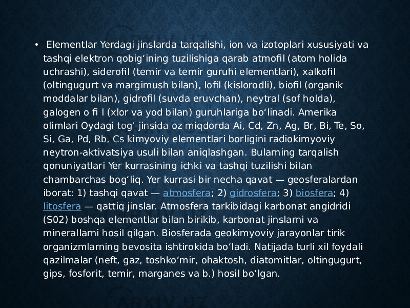 •   Elementlar Yerdagi jinslarda tarqalishi, ion va izotoplari xususiyati va tashqi elektron qobigʻining tuzilishiga qarab atmofil (atom holida uchrashi), siderofil (temir va temir guruhi elementlari), xalkofil (oltingugurt va margimush bilan), lofil (kislorodli), biofil (organik moddalar bilan), gidrofil (suvda eruvchan), neytral (sof holda), galogen o fi l (xlor va yod bilan) guruhlariga boʻlinadi. Amerika olimlari Oydagi togʻ jinsida oz miqdorda Ai, Cd, Zn, Ag, Br, Bi, Te, So, Si, Ga, Pd, Rb, Cs kimyoviy elementlari borligini radiokimyoviy neytron-aktivatsiya usuli bilan aniqlashgan. Bularning tarqalish qonuniyatlari Yer kurrasining ichki va tashqi tuzilishi bilan chambarchas bogʻliq. Yer kurrasi bir necha qavat — geosferalardan iborat: 1) tashqi qavat —  atmosfera ; 2)  gidrosfera ; 3)  biosfera ; 4)  litosfera  — qattiq jinslar. Atmosfera tarkibidagi karbonat angidridi (S02) boshqa elementlar bilan birikib, karbonat jinslarni va minerallarni hosil qilgan. Biosferada geokimyoviy jarayonlar tirik organizmlarning bevosita ishtirokida boʻladi. Natijada turli xil foydali qazilmalar (neft, gaz, toshkoʻmir, ohaktosh, diatomitlar, oltingugurt, gips, fosforit, temir, marganes va b.) hosil boʻlgan.  